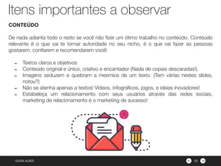 ><GUGA ALVES
CONTEÚDO
De nada adianta todo o resto se você não ﬁzer um ótimo trabalho no conteúdo. Conteúdo
relevante é o que vai te tornar autoridade no seu nicho, é o que vai fazer as pessoas
gostarem, conﬁarem e recomendarem você!
- Textos claros e objetivos
- Conteúdo original e único, criativo e encantador (Nada de copias descaradas!).
- Imagens seduzem e quebram a mesmice de um texto. (Tem várias nestes slides,
notou?)
- Não se atenha apenas a textos! Vídeos, infográﬁcos, jogos, e ideias inovadores!
- Estabeleça um relacionamento com seus usuários através das redes sociais,
marketing de relacionamento é o marketing de sucesso!
23
Itens importantes a observar
 