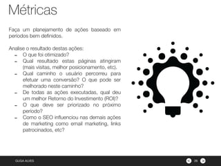><GUGA ALVES
Faça um planejamento de ações baseado em
períodos bem deﬁnidos.
Analise o resultado destas ações:
- O que foi otimizado?
- Qual resultado estas páginas atingiram
(mais visitas, melhor posicionamento, etc).
- Qual caminho o usuário percorreu para
efetuar uma conversão? O que pode ser
melhorado neste caminho?
- De todas as ações executadas, qual deu
um melhor Retorno do Investimento (ROI)?
- O que deve ser priorizado no próximo
período?
- Como o SEO inﬂuenciou nas demais ações
de marketing como email marketing, links
patrocinados, etc?
26
Métricas
 