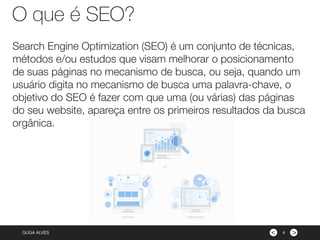 ><GUGA ALVES
O que é SEO?
4
Search Engine Optimization (SEO) é um conjunto de técnicas,
métodos e/ou estudos que visam melhorar o posicionamento
de suas páginas no mecanismo de busca, ou seja, quando um
usuário digita no mecanismo de busca uma palavra-chave, o
objetivo do SEO é fazer com que uma (ou várias) das páginas
do seu website, apareça entre os primeiros resultados da busca
orgânica.
 
