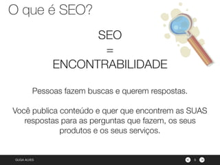 ><GUGA ALVES
SEO
=
ENCONTRABILIDADE
Pessoas fazem buscas e querem respostas.
Você publica conteúdo e quer que encontrem as SUAS
respostas para as perguntas que fazem, os seus
produtos e os seus serviços.
5
O que é SEO?
 