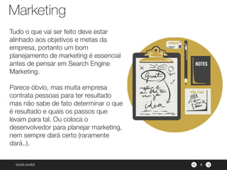 ><GUGA ALVES
Tudo o que vai ser feito deve estar
alinhado aos objetivos e metas da
empresa, portanto um bom
planejamento de marketing é essencial
antes de pensar em Search Engine
Marketing.
Parece óbvio, mas muita empresa
contrata pessoas para ter resultado
mas não sabe de fato determinar o que
é resultado e quais os passos que
levam para tal. Ou coloca o
desenvolvedor para planejar marketing,
nem sempre dará certo (raramente
dará..).
Marketing
8
 