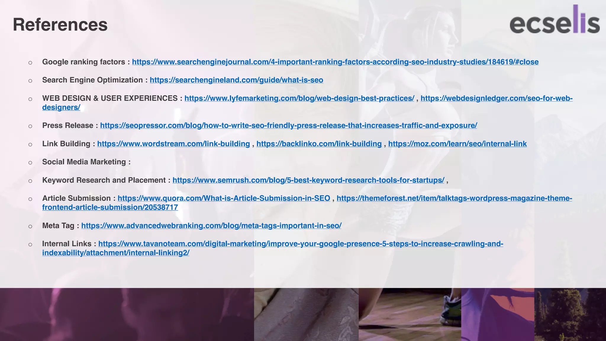 References
o Google ranking factors : https://www.searchenginejournal.com/4-important-ranking-factors-according-seo-industry-studies/184619/#close
o Search Engine Optimization : https://searchengineland.com/guide/what-is-seo
o WEB DESIGN & USER EXPERIENCES : https://www.lyfemarketing.com/blog/web-design-best-practices/ , https://webdesignledger.com/seo-for-web-
designers/
o Press Release : https://seopressor.com/blog/how-to-write-seo-friendly-press-release-that-increases-traffic-and-exposure/
o Link Building : https://www.wordstream.com/link-building , https://backlinko.com/link-building , https://moz.com/learn/seo/internal-link
o Social Media Marketing :
o Keyword Research and Placement : https://www.semrush.com/blog/5-best-keyword-research-tools-for-startups/ ,
o Article Submission : https://www.quora.com/What-is-Article-Submission-in-SEO , https://themeforest.net/item/talktags-wordpress-magazine-theme-
frontend-article-submission/20538717
o Meta Tag : https://www.advancedwebranking.com/blog/meta-tags-important-in-seo/
o Internal Links : https://www.tavanoteam.com/digital-marketing/improve-your-google-presence-5-steps-to-increase-crawling-and-
indexability/attachment/internal-linking2/
 