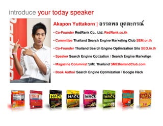 introduce your today speaker
              Akapon Yuttakorn |                                       F
              • Co-Founder RedRank Co., Ltd. RedRank.co.th

              • Committee Thailand Search Engine Marketing Club SEM.or.th

              • Co-Founder Thailand Search Engine Optimization Site SEO.in.th

              • Speaker Search Engine Optization / Search Engine Marketign

              • Magazine Columnist SME Thailand SMEthailandClub.com

              • Book Author Search Engine Optimization / Google Hack
 