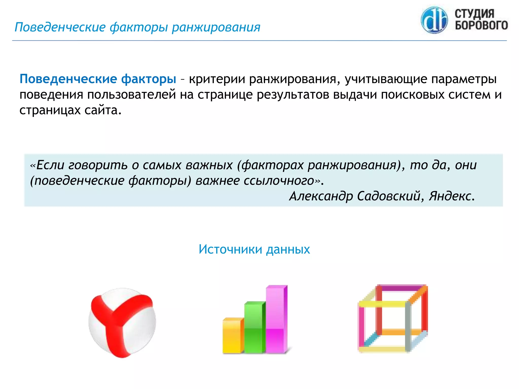 Поведенческие факторы ранжирования
Поведенческие факторы – критерии ранжирования, учитывающие параметры
поведения пользователей на странице результатов выдачи поисковых систем и
страницах сайта.
Источники данных
«Если говорить о самых важных (факторах ранжирования), то да, они
(поведенческие факторы) важнее ссылочного».
Александр Садовский, Яндекс.
 