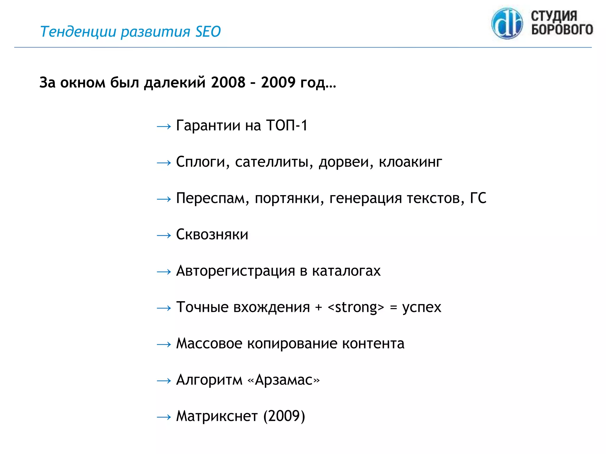 Тенденции развития SEO
→ Гарантии на ТОП-1
→ Сплоги, сателлиты, дорвеи, клоакинг
→ Переспам, портянки, генерация текстов, ГС
→ Сквозняки
→ Авторегистрация в каталогах
→ Точные вхождения + <strong> = успех
→ Массовое копирование контента
→ Алгоритм «Арзамас»
→ Матрикснет (2009)
За окном был далекий 2008 – 2009 год…
 