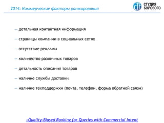 2014: Коммерческие факторы ранжирования
«Quality-Biased Ranking for Queries with Commercial Intent
— детальная контактная информация
— страницы компании в социальных сетях
— отсутствие рекламы
— количество различных товаров
— детальность описания товаров
— наличие службы доставки
— наличие техподдержки (почта, телефон, форма обратной связи)
 
