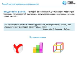 Поведенческие факторы ранжирования
Поведенческие факторы – критерии ранжирования, учитывающие параметры
поведения пользователей на странице результатов выдачи поисковых систем и
страницах сайта.
Источники данных
«Если говорить о самых важных (факторах ранжирования), то да, они
(поведенческие факторы) важнее ссылочного».
Александр Садовский, Яндекс.
 