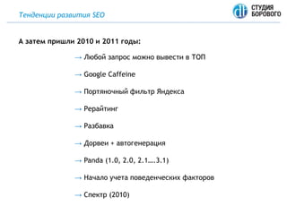 Тенденции развития SEO
→ Любой запрос можно вывести в ТОП
→ Google Caffeine
→ Портяночный фильтр Яндекса
→ Рерайтинг
→ Разбавка
→ Дорвеи + автогенерация
→ Panda (1.0, 2.0, 2.1….3.1)
→ Начало учета поведенческих факторов
→ Спектр (2010)
А затем пришли 2010 и 2011 годы:
 