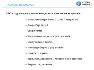 Тенденции развития SEO
→ Анти-спам Google: Panda 3.2-#23 и Penguin 1-3
→ Google Page Layout
→ Google Venice
→ Шифрование запросов в (not provided)
→ Семантический анализ
→ Knowledge Graphe (Граф знаний)
→ «Контент – король»
→ Первые коммерческие и поведенческие факторы
→ Закупка соц. сигналов
2012 – год, когда все ждали конца света, а он взял и не пришел:
 