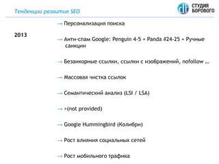 Тенденции развития SEO
→ Персонализация поиска
→ Анти-спам Google: Penguin 4-5 + Panda #24-25 + Ручные
санкции
→ Безанкорные ссылки, ссылки с изображений, nofollow …
→ Массовая чистка ссылок
→ Семантический анализ (LSI / LSA)
→ >(not provided)
→ Google Hummingbird (Колибри)
→ Рост влияния социальных сетей
→ Рост мобильного трафика
2013
 