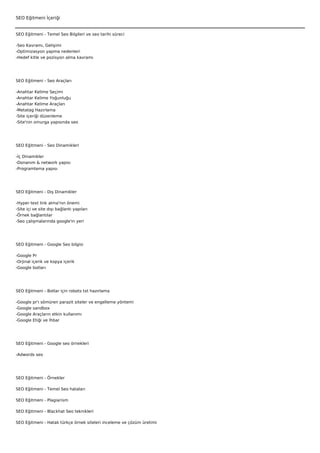 SEO Eğitmeni İçeriği


SEO Eğitmeni - Temel Seo Bilgileri ve seo tarihi süreci

-Seo Kavramı, Gelişimi
-Optimizasyon yapma nedenleri
-Hedef kitle ve pozisyon alma kavramı




SEO Eğitmeni - Seo Araçları

-Anahtar Kelime Seçimi
-Anahtar Kelime Yoğunluğu
-Anahtar Kelime Araçları
-Metatag Hazırlama
-Site içeriği düzenleme
-Site'nin omurga yapısında seo




SEO Eğitmeni - Seo Dinamikleri

-İç Dinamikler
-Donanım & network yapısı
-Programlama yapısı




SEO Eğitmeni - Dış Dinamikler

-Hyper text link alma'nın önemi
-Site içi ve site dışı bağlantı yapıları
-Örnek bağlantılar
-Seo çalışmalarında google'ın yeri




SEO Eğitmeni - Google Seo bilgisi

-Google Pr
-Orjinal içerik ve kopya içerik
-Google botları




SEO Eğitmeni - Botlar için robots txt hazırlama

-Google   pr'ı sömüren parazit siteler ve engelleme yöntemi
-Google   sandbox
-Google   Araçların etkin kullanımı
-Google   Etiği ve İhbar




SEO Eğitmeni - Google seo örnekleri

-Adwords seo




SEO Eğitmeni - Örnekler

SEO Eğitmeni - Temel Seo hataları

SEO Eğitmeni - Plagiarism

SEO Eğitmeni - Blackhat Seo teknikleri

SEO Eğitmeni - Hatalı türkçe örnek siteleri inceleme ve çözüm üretimi
 