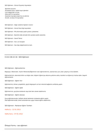 SEO Eğitmeni - Güncel Ziyaretçi Kaynakları

-Backlink kavramı
-Örneklerle dizin, toplist kayıt işlemleri
-Link değişimleri ve seo
-Alternatif hit kaynakları
-Ziyaretçi kaynağı araştırma ve edinme
-Ücretli, ücretsiz hit kaynakları




SEO Eğitmeni - Diğer sitelerle ilişkilerin önemi

SEO Eğitmeni - Güncel Seo bilgi kaynakları

SEO Eğitmeni - PR arttırmada çeşitli yaratıcı yöntemler.

SEO Eğitmeni - Backlink elde etmede fark yaratan pratik çözümler.

SEO Eğitmeni - Genel Tekrar

SEO Eğitmeni - Soru ve Cevaplar

SEO Eğitmeni - Seo bilgi değerlendirme testi.

 

 



0 212 236 22 18 - SEO Eğitmeni




SEO Eğitmeni - Eğitmenlerimiz

Bilgisayar, Matematik, Yazılım Mühendisi/Öğretmeni olan eğitmenlerimiz, alanlarında uzun yıllar çalışmış ve tecrübelidir.


Eğitmenlerimiz; alanında birikim ve bilgisi olan, bilgisini öğrenciye aktarma yetisine sahip, kendisini ve öğrenciyi motive eden, başarılı
eğitmenlerdir.

SEO Eğitmeni - Eğitim Yeri

Eğitimlerimiz; klimalı, projektörlü, güçlü bilgisayarlı ve hızlı internet bağlantılı sınıflarda yapılır.

SEO Eğitmeni - Eğitim Şekli

Eğitimlerimizi, grup'lara katılarak veya özel ders olarak alabilirsiniz.

SEO Eğitmeni - Eğitim Zamanı

Grup eğitimlerimizde; haftalık olarak belirlenen sürelerde eğitim yapılır.
Özel eğitimlerimizde; kendi zamanlarınıza uygun olarak eğitim alabilirsiniz.



SEO Eğitmeni - Planlanan Eğitim Tarihleri

Hafta İçi : 12 01 2012


Hafta Sonu : 07 01 2012




Önkayıt Formu - seo eğitmeni
 