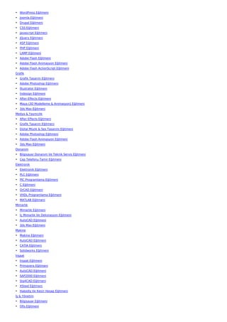 • WordPress Eğitmeni
• Joomla Eğitmeni
• Drupal Eğitmeni
• CSS Eğitmeni
• Javascript Eğitmeni
• JQuery Eğitmeni
• ASP Eğitmeni
• PHP Eğitmeni
• LAMP Eğitmeni
• Adobe Flash Eğitmeni
• Adobe Flash Animasyon Eğitmeni
• Adobe Flash ActionScript Eğitmeni
Grafik
• Grafik Tasarım Eğitmeni
• Adobe Photoshop Eğitmeni
• İllustrator Eğitmeni
• İndesign Eğitmeni
• After Effects Eğitmeni
• Maya (3D Modelleme & Animasyon) Eğitmeni
• 3ds Max Eğitmeni
Medya & Yayıncılık
• After Effects Eğitmeni
• Grafik Tasarım Eğitmeni
• Dijital Müzik & Ses Tasarımı Eğitmeni
• Adobe Photoshop Eğitmeni
• Adobe Flash Animasyon Eğitmeni
• 3ds Max Eğitmeni
Donanım
• Bilgisayar Donanım Ve Teknik Servis Eğitmeni
• Cep Telefonu Tamir Eğitmeni
Elektronik
• Elektronik Eğitmeni
• PLC Eğitmeni
• PIC Programlama Eğitmeni
• C Eğitmeni
• OrCAD Eğitmeni
• VHDL Programlama Eğitmeni
• MATLAB Eğitmeni
Mimarlık
• Mimarlık Eğitmeni
• İç Mimarlık Ve Dekorasyon Eğitmeni
• AutoCAD Eğitmeni
• 3ds Max Eğitmeni
Makine
• Makine Eğitmeni
• AutoCAD Eğitmeni
• CATIA Eğitmeni
• Solidworks Eğitmeni
İnşaat
• İnşaat Eğitmeni
• Primavera Eğitmeni
• AutoCAD Eğitmeni
• SAP2000 Eğitmeni
• Sta4CAD Eğitmeni
• XSteel Eğitmeni
• Hakediş Ve Kesin Hesap Eğitmeni
İş & Yönetim
• Bilgisayar Eğitmeni
• Ofis Eğitmeni
 