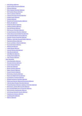 • Etkili İletişim Eğitmeni
• Güzel Ve Etkili Konuşma Eğitmeni
• Diksiyon Eğitmeni
• Etkili Yazışma Teknikleri Eğitmeni
• NLP İle Etkili İletişim Eğitmeni
• Takım İçi İletişim Eğitmeni
• Topluluk Önünde Konuşma Eğitmeni
• Hitabet Sanatı Eğitmeni
• Dinleme Eğitmeni
• Nezaket Ve Protokol Kuralları Eğitmeni
• Beden Dili Eğitmeni
• Empati İle İletişim Eğitmeni
• Çatışma Yönetimi Eğitmeni
• İkna Ve Psikoloji Eğitmeni
• Etkili Sunum Teknikleri Eğitmeni
• İş Yazısı(Yazışma) Teknikleri Eğitmeni
• Takım Oluşturma Ve Geliştirme Eğitmeni
• Zor İnsanlarla İletişim Kurma Eğitmeni
• İnsanları Tanıma Yöntemleri Eğitmeni
• Mobbing - İşyerinde Duygusal Saldırı Eğitmeni
• Pazarlama İletişimi Eğitmeni
• Kurum İçi İletişim Yönetimi Eğitmeni
• Kurumsal İletişim Eğitmeni
• Reklamcılık Eğitmeni
• Halkla İlişkiler Eğitmeni
• İnternet Reklamcılığı Eğitmeni
• Hızlı Okuma Eğitmeni
• Hızlı Öğrenme Eğitmeni
• Yaratıcı Drama Eğitmeni
• İmaj Yönetimi Eğitmeni
İnsan Kaynakları
• İnsan Kaynakları Eğitmeni
• Personel Yönetimi Eğitmeni
• Ücret Yönetimi Eğitmeni
• Özlük İşleri Eğitmeni
• Bordro Yönetimi Eğitmeni
• Eğitim Yönetimi Eğitmeni
• Kariyer Yönetimi Eğitmeni
• Performans Yönetimi Eğitmeni
• Ölçme Ve Değerlendirme Eğitmeni
• İş Süreçlerini Yenileme Eğitmeni
• Mülakat Ve Seçme Teknikleri Eğitmeni
• Performans Karnesi (Balanced Scorecard) Eğitmeni
• Yetkinlik Bazlı Mülakat Teknikleri Eğitmeni
• Personel(Çalışan) Maliyetini Azaltma Yöntemleri Eğitmeni
• Motivasyon, Çalışan Memnuniyeti Eğitmeni
• Zor İnsanlarla Başa Çıkma Yöntemleri Eğitmeni
• NLP Ve Koçluk Uygulamaları Eğitmeni
• İş Ve Sosyal Güvenlik Hukuku Eğitmeni
• Uygulamalı İş Hukuku Eğitmeni
• İş Sözleşmeleri Eğitmeni
• Eğitimci Eğitmeni
 
