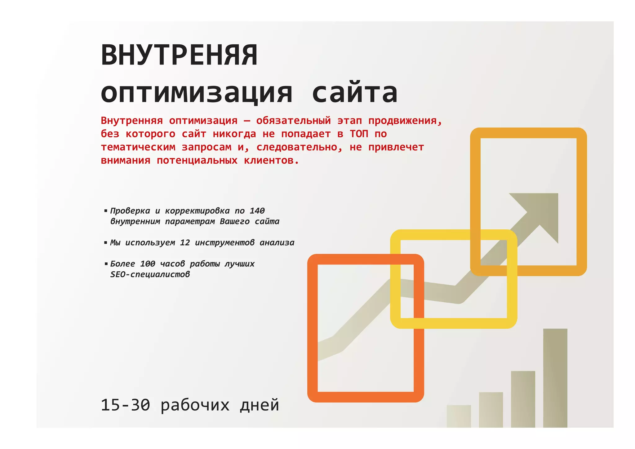 ВНУТРЕНЯЯ
оптимизация сайта
Внутренняя оптимизация — обязательный этап продвижения,
без которого сайт никогда не попадает в ТОП по
тематическим запросам и, следовательно, не привлечет
внимания потенциальных клиентов.
15‐30 рабочих дней
Проверка и корректировка по 140
внутренним параметрам Вашего сайта
Мы используем 12 инструментов анализа
Более 100 часов работы лучших
SEO‐специалистов
 