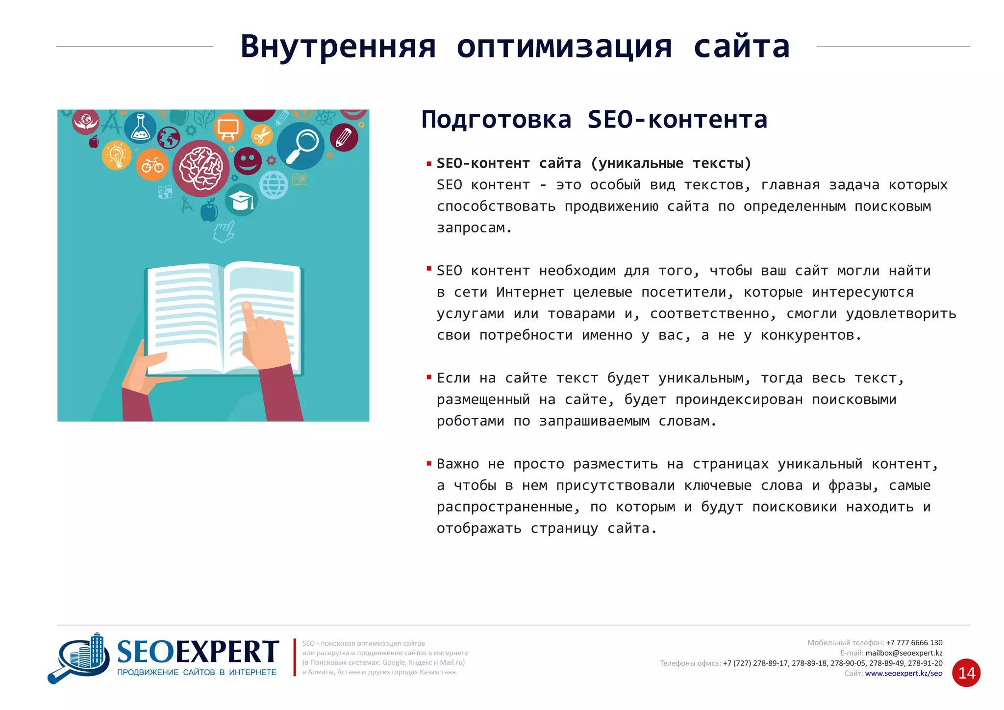 +7 777 6666 130Мобильный телефон:
@seoexpert.kzE‐mail: mailbox
+7 (727) 278‐89‐17, 278‐89‐18, 278‐90‐05 , 278‐91‐20Телефоны офиса: , 278‐89‐49
Сайт: www.seoexpert.kz/seo
SEO ‐ поисковая оптимизация сайтов
или раскрутка и продвижение сайтов в интернете
(в Поисковых системах: Google, Яндекс и Mail.ru)
в Алматы, Астане и других городах Казахстана.ПРОДВИЖЕНИЕ САЙТОВ В ИНТЕРНЕТЕ 14
Внутренняя оптимизация сайта
Подготовка SEO‐контента
SEO‐контент сайта (уникальные тексты)
SEO контент ‐ это особый вид текстов, главная задача которых
способствовать продвижению сайта по определенным поисковым
запросам.
SEO контент необходим для того, чтобы ваш сайт могли найти
в сети Интернет целевые посетители, которые интересуются
услугами или товарами и, соответственно, смогли удовлетворить
свои потребности именно у вас, а не у конкурентов.
Если на сайте текст будет уникальным, тогда весь текст,
размещенный на сайте, будет проиндексирован поисковыми
роботами по запрашиваемым словам.
Важно не просто разместить на страницах уникальный контент,
а чтобы в нем присутствовали ключевые слова и фразы, самые
распространенные, по которым и будут поисковики находить и
отображать страницу сайта.
 