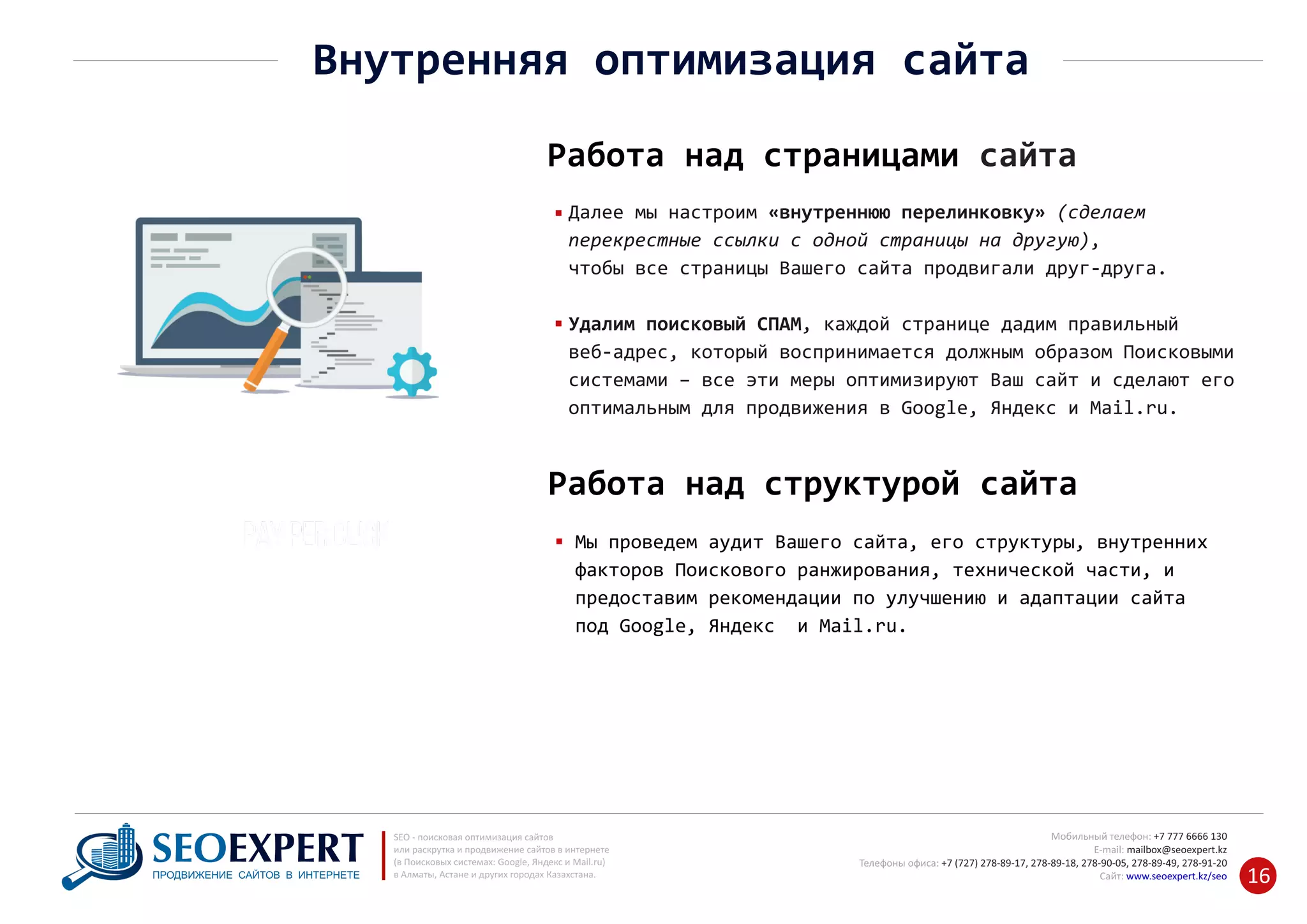 +7 777 6666 130Мобильный телефон:
@seoexpert.kzE‐mail: mailbox
+7 (727) 278‐89‐17, 278‐89‐18, 278‐90‐05 , 278‐91‐20Телефоны офиса: , 278‐89‐49
Сайт: www.seoexpert.kz/seo
SEO ‐ поисковая оптимизация сайтов
или раскрутка и продвижение сайтов в интернете
(в Поисковых системах: Google, Яндекс и Mail.ru)
в Алматы, Астане и других городах Казахстана.ПРОДВИЖЕНИЕ САЙТОВ В ИНТЕРНЕТЕ 16
Внутренняя оптимизация сайта
Работа над страницами сайта
Далее мы настроим «внутреннюю перелинковку» (сделаем
перекрестные ссылки с одной страницы на другую),
чтобы все страницы Вашего сайта продвигали друг‐друга.
Удалим поисковый СПАМ, каждой странице дадим правильный
веб‐адрес, который воспринимается должным образом Поисковыми
системами – все эти меры оптимизируют Ваш сайт и сделают его
оптимальным для продвижения в Google, Яндекс и Mail.ru.
Мы проведем аудит Вашего сайта, его структуры, внутренних
факторов Поискового ранжирования, технической части, и
предоставим рекомендации по улучшению и адаптации сайта
под Google, Яндекс и Mail.ru.
Работа над структурой сайта
 