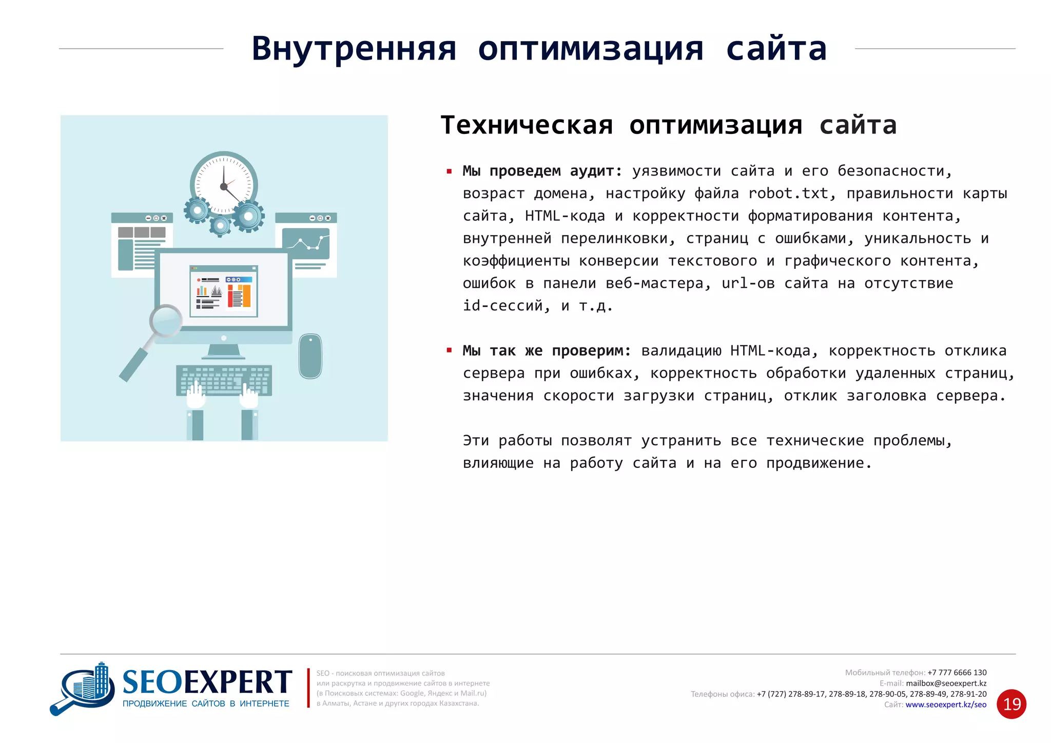 +7 777 6666 130Мобильный телефон:
@seoexpert.kzE‐mail: mailbox
+7 (727) 278‐89‐17, 278‐89‐18, 278‐90‐05 , 278‐91‐20Телефоны офиса: , 278‐89‐49
Сайт: www.seoexpert.kz/seo
SEO ‐ поисковая оптимизация сайтов
или раскрутка и продвижение сайтов в интернете
(в Поисковых системах: Google, Яндекс и Mail.ru)
в Алматы, Астане и других городах Казахстана.ПРОДВИЖЕНИЕ САЙТОВ В ИНТЕРНЕТЕ 19
Внутренняя оптимизация сайта
Техническая оптимизация сайта
Мы проведем аудит: уязвимости сайта и его безопасности,
возраст домена, настройку файла robot.txt, правильности карты
сайта, HTML‐кода и корректности форматирования контента,
внутренней перелинковки, страниц с ошибками, уникальность и
коэффициенты конверсии текстового и графического контента,
ошибок в панели веб‐мастера, url‐ов сайта на отсутствие
id‐сессий, и т.д.
Мы так же проверим: валидацию HTML‐кода, корректность отклика
сервера при ошибках, корректность обработки удаленных страниц,
значения скорости загрузки страниц, отклик заголовка сервера.
Эти работы позволят устранить все технические проблемы,
влияющие на работу сайта и на его продвижение.
 
