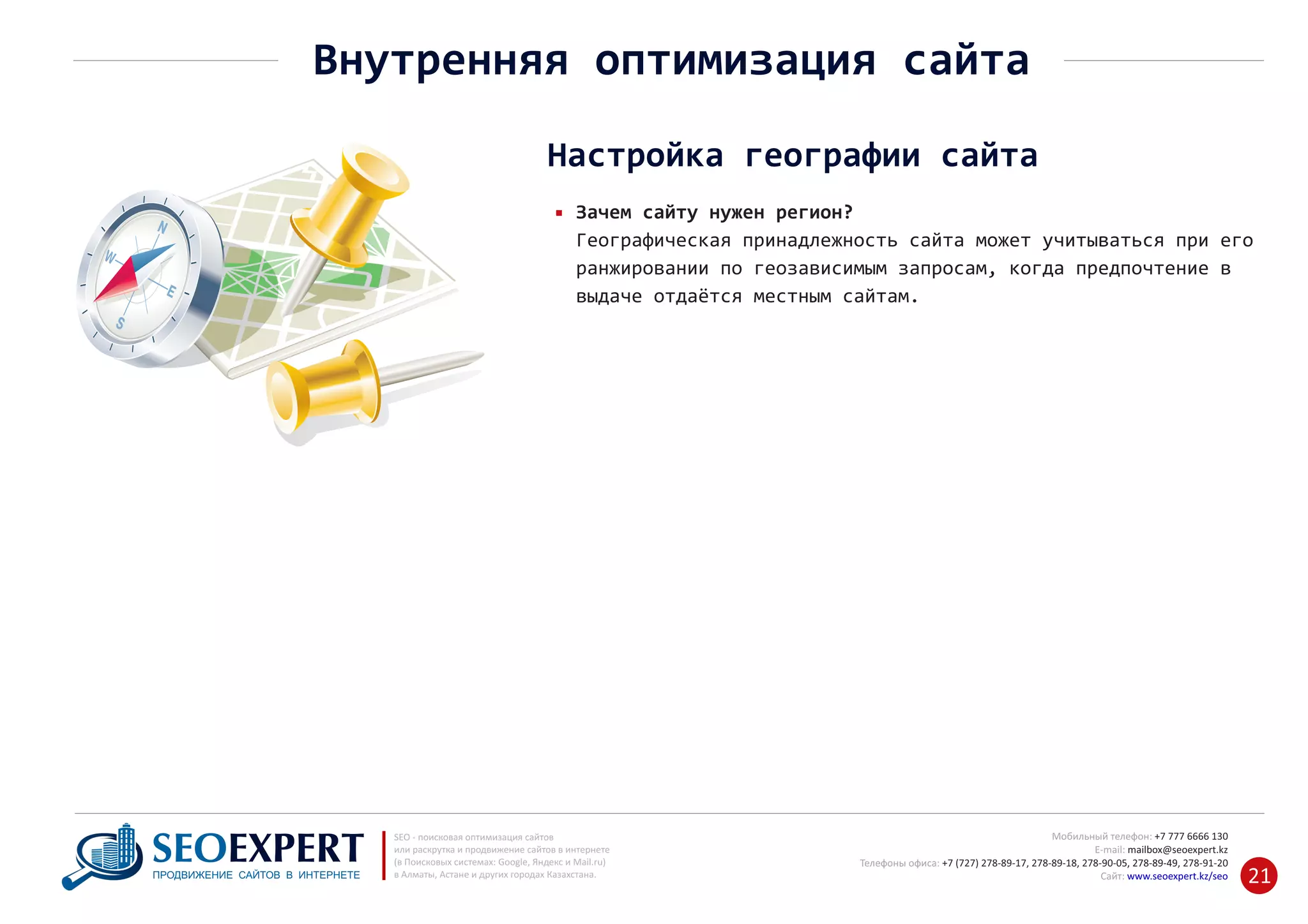 +7 777 6666 130Мобильный телефон:
@seoexpert.kzE‐mail: mailbox
+7 (727) 278‐89‐17, 278‐89‐18, 278‐90‐05 , 278‐91‐20Телефоны офиса: , 278‐89‐49
Сайт: www.seoexpert.kz/seo
SEO ‐ поисковая оптимизация сайтов
или раскрутка и продвижение сайтов в интернете
(в Поисковых системах: Google, Яндекс и Mail.ru)
в Алматы, Астане и других городах Казахстана.ПРОДВИЖЕНИЕ САЙТОВ В ИНТЕРНЕТЕ 21
Внутренняя оптимизация сайта
Настройка географии сайта
Зачем сайту нужен регион?
Географическая принадлежность сайта может учитываться при его
ранжировании по геозависимым запросам, когда предпочтение в
выдаче отдаётся местным сайтам.
 