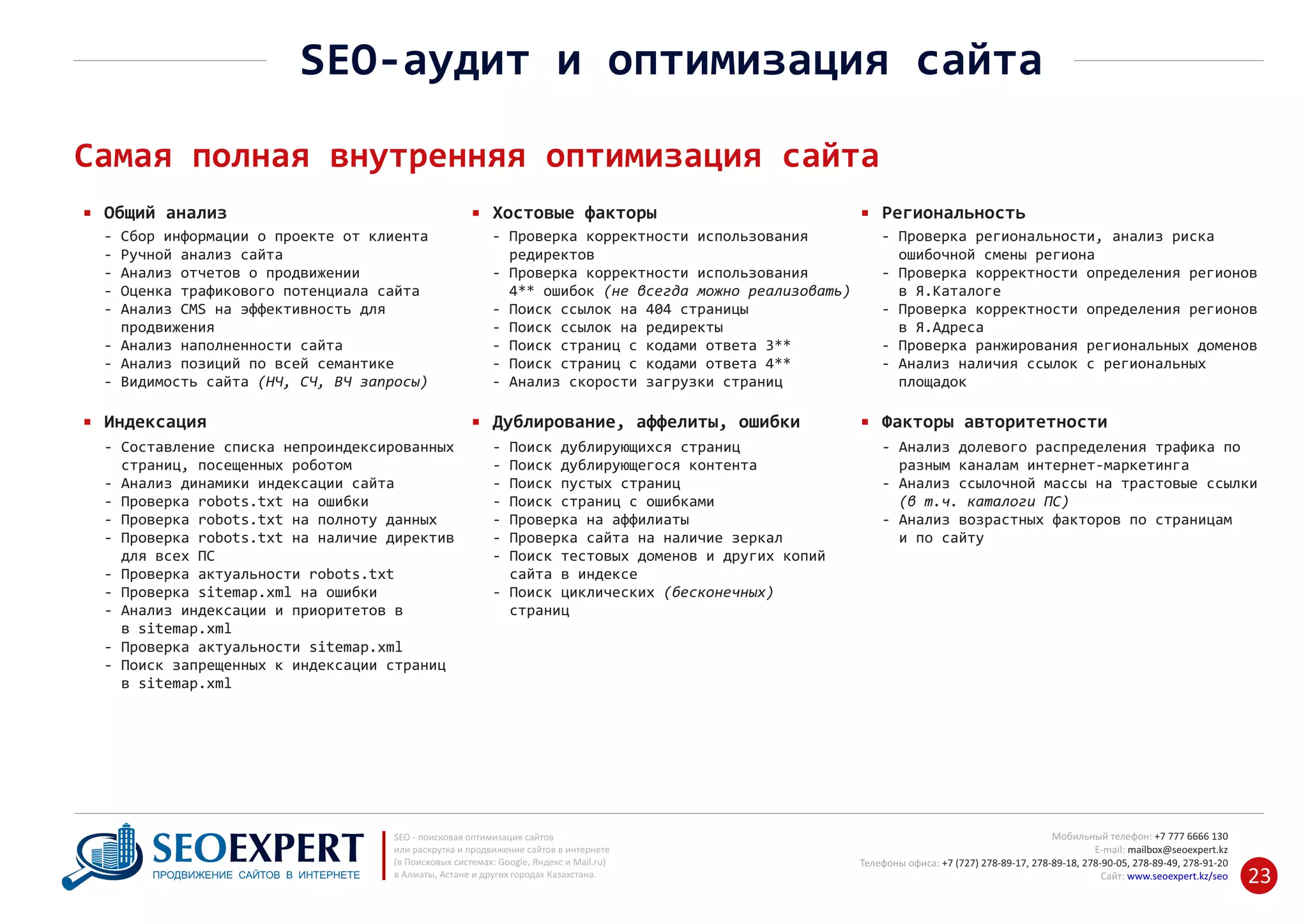 +7 777 6666 130Мобильный телефон:
@seoexpert.kzE‐mail: mailbox
+7 (727) 278‐89‐17, 278‐89‐18, 278‐90‐05 , 278‐91‐20Телефоны офиса: , 278‐89‐49
Сайт: www.seoexpert.kz/seo
SEO ‐ поисковая оптимизация сайтов
или раскрутка и продвижение сайтов в интернете
(в Поисковых системах: Google, Яндекс и Mail.ru)
в Алматы, Астане и других городах Казахстана.ПРОДВИЖЕНИЕ САЙТОВ В ИНТЕРНЕТЕ 23
SEO‐аудит и оптимизация сайта
Самая полная внутренняя оптимизация сайта
Общий анализ
‐ Составление списка непроиндексированных
страниц, посещенных роботом‐
‐ Анализ динамики индексации сайта
‐ Проверка robots.txt на ошибки
‐ Проверка robots.txt на полноту данных
‐ Проверка robots.txt на наличие директив
для всех ПС‐
‐ Проверка актуальности robots.txt
‐ Проверка sitemap.xml на ошибки
‐ Анализ индексации и приоритетов в
в sitemap.xml‐
‐ Проверка актуальности sitemap.xml
‐ Поиск запрещенных к индексации страниц
в sitemap.xml‐
Индексация
‐ Сбор информации о проекте от клиента
‐ Ручной анализ сайта
‐ Анализ отчетов о продвижении
‐ Оценка трафикового потенциала сайта
‐ Анализ CMS на эффективность для
продвижения‐
‐ Анализ наполненности сайта
‐ Анализ позиций по всей семантике
‐ Видимость сайта (НЧ, СЧ, ВЧ запросы)
Хостовые факторы
‐ Поиск дублирующихся страниц
‐ Поиск дублирующегося контента
‐ Поиск пустых страниц
‐ Поиск страниц с ошибками
‐ Проверка на аффилиаты
‐ Проверка сайта на наличие зеркал
‐ Поиск тестовых доменов и других копий
сайта в индексе‐
‐ Поиск циклических (бесконечных)
страниц‐
Дублирование, аффелиты, ошибки
‐ Проверка корректности использования
редиректов‐
‐ Проверка корректности использования
4** ошибок (не всегда можно реализовать)‐
‐ Поиск ссылок на 404 страницы
‐ Поиск ссылок на редиректы
‐ Поиск страниц с кодами ответа 3**
‐ Поиск страниц с кодами ответа 4**
‐ Анализ скорости загрузки страниц
Региональность
‐ Анализ долевого распределения трафика по
‐ разным каналам интернет‐маркетинга
Анализ ссылочной массы на трастовые ссылки‐
(в т.ч. каталоги ПС)‐
Анализ возрастных факторов по страницам‐
‐ и по сайту
Факторы авторитетности
‐ Проверка региональности, анализ риска
ошибочной смены региона‐
‐ Проверка корректности определения регионов
в Я.Каталоге‐
‐ Проверка корректности определения регионов
в Я.Адреса‐
‐ Проверка ранжирования региональных доменов
‐ Анализ наличия ссылок с региональных
площадок‐
 