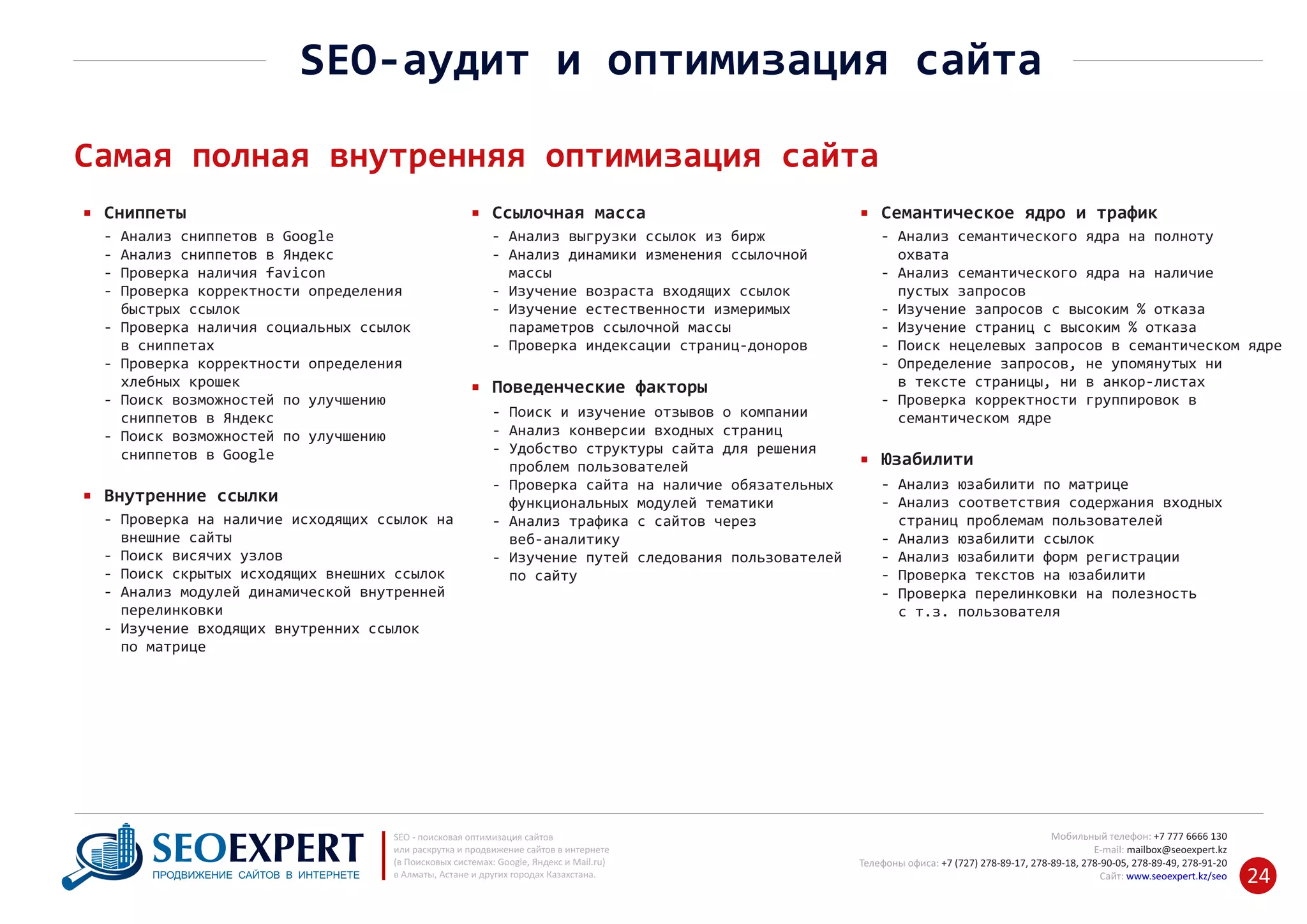 +7 777 6666 130Мобильный телефон:
@seoexpert.kzE‐mail: mailbox
+7 (727) 278‐89‐17, 278‐89‐18, 278‐90‐05 , 278‐91‐20Телефоны офиса: , 278‐89‐49
Сайт: www.seoexpert.kz/seo
SEO ‐ поисковая оптимизация сайтов
или раскрутка и продвижение сайтов в интернете
(в Поисковых системах: Google, Яндекс и Mail.ru)
в Алматы, Астане и других городах Казахстана.ПРОДВИЖЕНИЕ САЙТОВ В ИНТЕРНЕТЕ 24
SEO‐аудит и оптимизация сайта
Самая полная внутренняя оптимизация сайта
Сниппеты
‐ Анализ сниппетов в Google
‐ Анализ сниппетов в Яндекс
‐ Проверка наличия favicon
‐ Проверка корректности определения
быстрых ссылок‐
‐ Проверка наличия социальных ссылок
в сниппетах‐
‐ Проверка корректности определения
хлебных крошек‐
‐ Поиск возможностей по улучшению
сниппетов в Яндекс‐
‐ Поиск возможностей по улучшению
сниппетов в Google‐
Ссылочная масса
‐ Поиск и изучение отзывов о компании
‐ Анализ конверсии входных страниц
‐ Удобство структуры сайта для решения
проблем пользователей‐
‐ Проверка сайта на наличие обязательных
функциональных модулей тематики‐
‐ Анализ трафика с сайтов через
веб‐аналитику‐
‐ Изучение путей следования пользователей
по сайту‐
Поведенческие факторы
‐ Анализ выгрузки ссылок из бирж
‐ Анализ динамики изменения ссылочной
массы‐
‐ Изучение возраста входящих ссылок
‐ Изучение естественности измеримых
параметров ссылочной массы‐
‐ Проверка индексации страниц‐доноров
Семантическое ядро и трафик
‐ Анализ юзабилити по матрице
‐ Анализ соответствия содержания входных
страниц проблемам пользователей‐
‐ Анализ юзабилити ссылок
‐ Анализ юзабилити форм регистрации
‐ Проверка текстов на юзабилити
‐ Проверка перелинковки на полезность
с т.з. пользователя‐
Юзабилити
‐ Анализ семантического ядра на полноту
охвата‐
‐ Анализ семантического ядра на наличие
пустых запросов‐
‐ Изучение запросов с высоким % отказа
‐ Изучение страниц с высоким % отказа
‐ Поиск нецелевых запросов в семантическом ядре
‐ Определение запросов, не упомянутых ни
в тексте страницы, ни в анкор‐листах‐
‐ Проверка корректности группировок в
семантическом ядре‐
Внутренние ссылки
‐ Проверка на наличие исходящих ссылок на
внешние сайты‐
‐ Поиск висячих узлов
‐ Поиск скрытых исходящих внешних ссылок
‐ Анализ модулей динамической внутренней
перелинковки‐
‐ Изучение входящих внутренних ссылок
по матрице‐
 