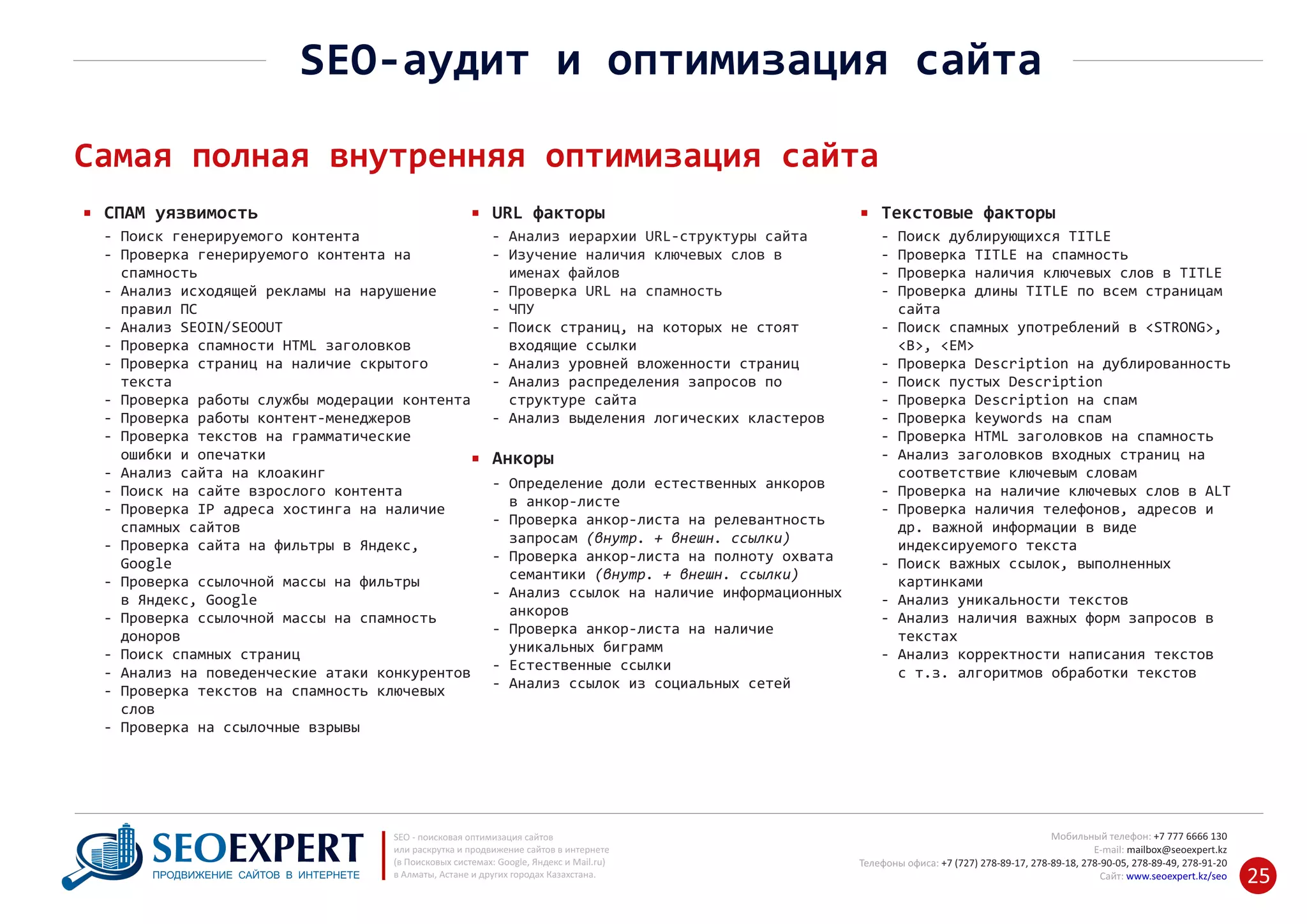 +7 777 6666 130Мобильный телефон:
@seoexpert.kzE‐mail: mailbox
+7 (727) 278‐89‐17, 278‐89‐18, 278‐90‐05 , 278‐91‐20Телефоны офиса: , 278‐89‐49
Сайт: www.seoexpert.kz/seo
SEO ‐ поисковая оптимизация сайтов
или раскрутка и продвижение сайтов в интернете
(в Поисковых системах: Google, Яндекс и Mail.ru)
в Алматы, Астане и других городах Казахстана.ПРОДВИЖЕНИЕ САЙТОВ В ИНТЕРНЕТЕ 25
SEO‐аудит и оптимизация сайта
Самая полная внутренняя оптимизация сайта
СПАМ уязвимость
‐ Поиск генерируемого контента
‐ Проверка генерируемого контента на
спамность‐
‐ Анализ исходящей рекламы на нарушение
правил ПС‐
‐ Анализ SEOIN/SEOOUT
‐ Проверка спамности HTML заголовков
‐ Проверка страниц на наличие скрытого
текста‐
‐ Проверка работы службы модерации контента
‐ Проверка работы контент‐менеджеров
‐ Проверка текстов на грамматические
ошибки и опечатки‐
‐ Анализ сайта на клоакинг
‐ Поиск на сайте взрослого контента
‐ Проверка IP адреса хостинга на наличие
спамных сайтов‐
‐ Проверка сайта на фильтры в Яндекс,
Google‐
‐ Проверка ссылочной массы на фильтры
в Яндекс, Google‐
‐ Проверка ссылочной массы на спамность
доноров‐
‐ Поиск спамных страниц
‐ Анализ на поведенческие атаки конкурентов
‐ Проверка текстов на спамность ключевых
слов‐
‐ Проверка на ссылочные взрывы
URL факторы
‐ Определение доли естественных анкоров
в анкор‐листе‐
‐ Проверка анкор‐листа на релевантность
запросам (внутр. + внешн. ссылки)‐
‐ Проверка анкор‐листа на полноту охвата
семантики (внутр. + внешн. ссылки)‐
‐ Анализ ссылок на наличие информационных
анкоров‐
‐ Проверка анкор‐листа на наличие
уникальных биграмм‐
‐ Естественные ссылки
‐ Анализ ссылок из социальных сетей
Анкоры
‐ Анализ иерархии URL‐структуры сайта
‐ Изучение наличия ключевых слов в
именах файлов‐
‐ Проверка URL на спамность
‐ ЧПУ
‐ Поиск страниц, на которых не стоят
входящие ссылки‐
‐ Анализ уровней вложенности страниц
‐ Анализ распределения запросов по
структуре сайта‐
‐ Анализ выделения логических кластеров
Текстовые факторы
‐ Поиск дублирующихся TITLE
‐ Проверка TITLE на спамность
‐ Проверка наличия ключевых слов в TITLE
‐ Проверка длины TITLE по всем страницам
сайта‐
‐ Поиск спамных употреблений в <STRONG>,
<B>, <EM>‐
‐ Проверка Description на дублированность
‐ Поиск пустых Description
‐ Проверка Description на спам
‐ Проверка keywords на спам
‐ Проверка HTML заголовков на спамность
‐ Анализ заголовков входных страниц на
соответствие ключевым словам‐
‐ Проверка на наличие ключевых слов в ALT
‐ Проверка наличия телефонов, адресов и
др. важной информации в виде‐
индексируемого текста‐
‐ Поиск важных ссылок, выполненных
картинками‐
‐ Анализ уникальности текстов
‐ Анализ наличия важных форм запросов в
текстах‐
‐ Анализ корректности написания текстов
с т.з. алгоритмов обработки текстов‐
 