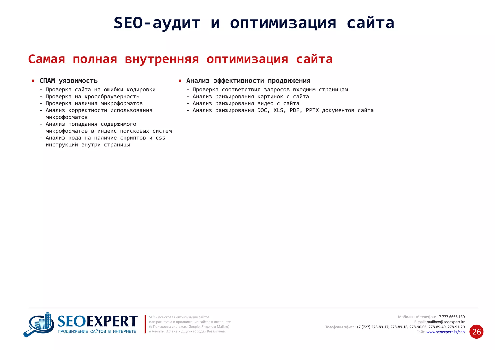 +7 777 6666 130Мобильный телефон:
@seoexpert.kzE‐mail: mailbox
+7 (727) 278‐89‐17, 278‐89‐18, 278‐90‐05 , 278‐91‐20Телефоны офиса: , 278‐89‐49
Сайт: www.seoexpert.kz/seo
SEO ‐ поисковая оптимизация сайтов
или раскрутка и продвижение сайтов в интернете
(в Поисковых системах: Google, Яндекс и Mail.ru)
в Алматы, Астане и других городах Казахстана.ПРОДВИЖЕНИЕ САЙТОВ В ИНТЕРНЕТЕ 26
SEO‐аудит и оптимизация сайта
Самая полная внутренняя оптимизация сайта
СПАМ уязвимость
‐ Проверка сайта на ошибки кодировки
‐ Проверка на кроссбраузерность
‐ Проверка наличия микроформатов
‐ Анализ корректности использования
микроформатов‐
Анализ попадания содержимого‐
‐ микроформатов в индекс поисковых систем
Анализ кода на наличие скриптов и css‐
‐ инструкций внутри страницы
Анализ эффективности продвижения
‐ Проверка соответствия запросов входным страницам
‐ Анализ ранжирования картинок с сайта
‐ Анализ ранжирования видео с сайта
‐ Анализ ранжирования DOC, XLS, PDF, PPTX документов сайта
 