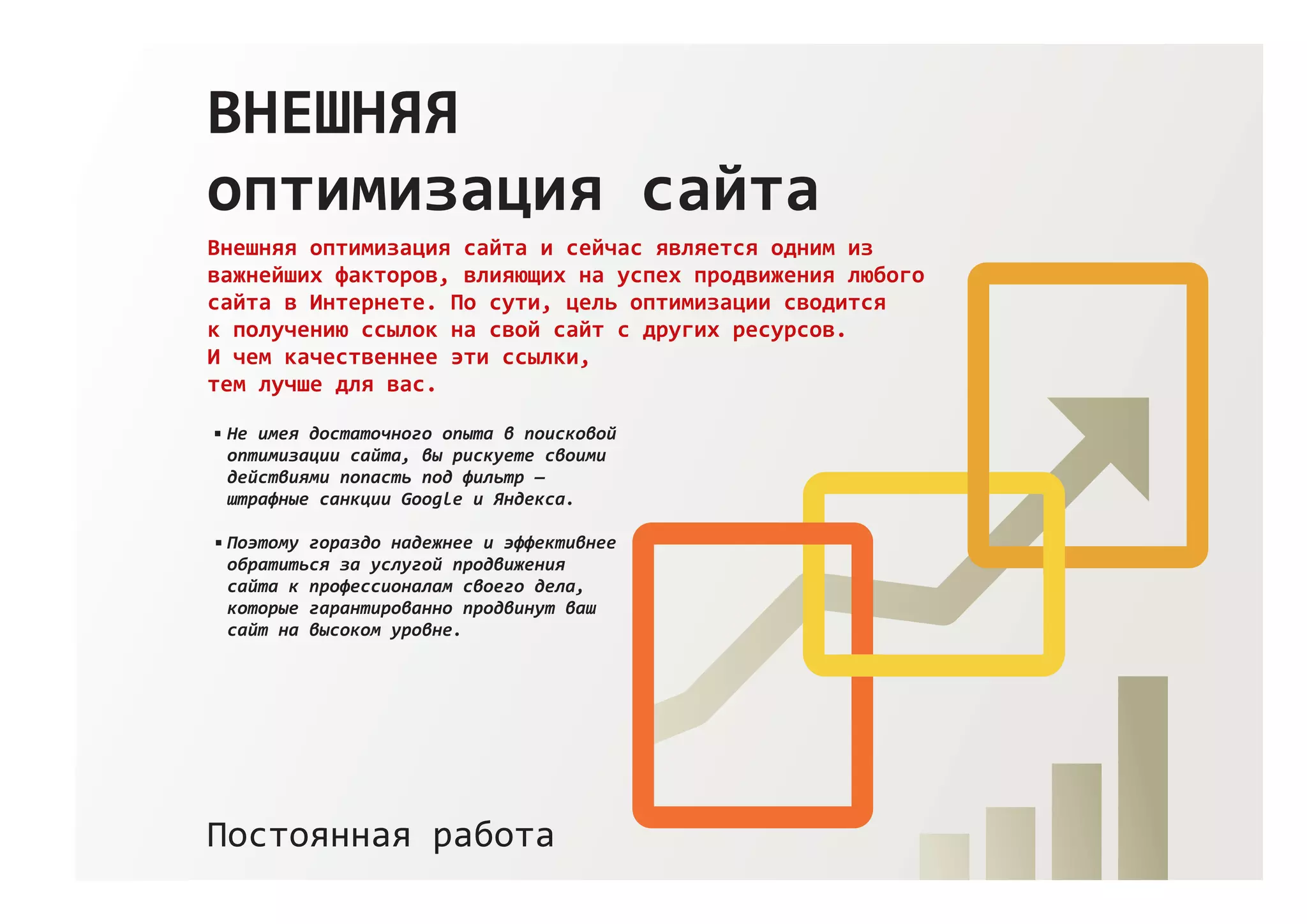 ВНЕШНЯЯ
оптимизация сайта
Внешняя оптимизация сайта и сейчас является одним из
важнейших факторов, влияющих на успех продвижения любого
сайта в Интернете. По сути, цель оптимизации сводится
к получению ссылок на свой сайт с других ресурсов.
И чем качественнее эти ссылки,
тем лучше для вас.
Постоянная работа
Не имея достаточного опыта в поисковой
оптимизации сайта, вы рискуете своими
действиями попасть под фильтр —
штрафные санкции Google и Яндекса.
Поэтому гораздо надежнее и эффективнее
обратиться за услугой продвижения
сайта к профессионалам своего дела,
которые гарантированно продвинут ваш
сайт на высоком уровне.
 