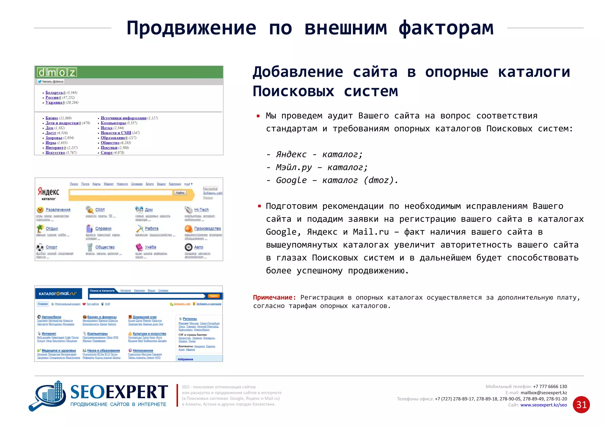 +7 777 6666 130Мобильный телефон:
@seoexpert.kzE‐mail: mailbox
+7 (727) 278‐89‐17, 278‐89‐18, 278‐90‐05 , 278‐91‐20Телефоны офиса: , 278‐89‐49
Сайт: www.seoexpert.kz/seo
SEO ‐ поисковая оптимизация сайтов
или раскрутка и продвижение сайтов в интернете
(в Поисковых системах: Google, Яндекс и Mail.ru)
в Алматы, Астане и других городах Казахстана.ПРОДВИЖЕНИЕ САЙТОВ В ИНТЕРНЕТЕ 31
Продвижение по внешним факторам
Добавление сайта в опорные каталоги
Поисковых систем
Мы проведем аудит Вашего сайта на вопрос соответствия
стандартам и требованиям опорных каталогов Поисковых систем:
‐ Яндекс ‐ каталог;
‐ Мэйл.ру – каталог;
‐ Google – каталог (dmoz).
Подготовим рекомендации по необходимым исправлениям Вашего
сайта и подадим заявки на регистрацию вашего сайта в каталогах
Google, Яндекс и Mail.ru – факт наличия вашего сайта в
вышеупомянутых каталогах увеличит авторитетность вашего сайта
в глазах Поисковых систем и в дальнейшем будет способствовать
более успешному продвижению.
Примечание: Регистрация в опорных каталогах осуществляется за дополнительную плату,
согласно тарифам опорных каталогов.
 