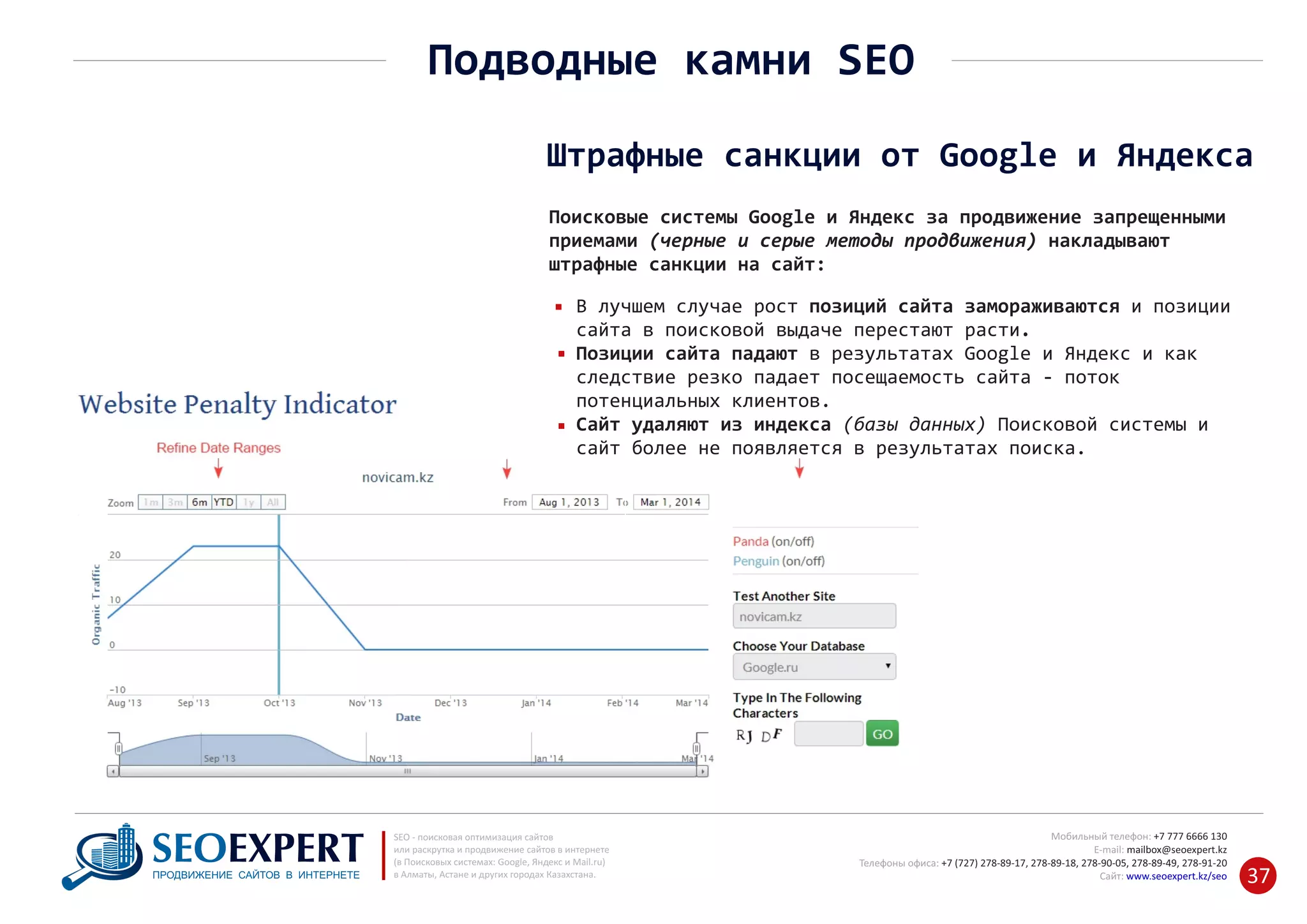 +7 777 6666 130Мобильный телефон:
@seoexpert.kzE‐mail: mailbox
+7 (727) 278‐89‐17, 278‐89‐18, 278‐90‐05 , 278‐91‐20Телефоны офиса: , 278‐89‐49
Сайт: www.seoexpert.kz/seo
SEO ‐ поисковая оптимизация сайтов
или раскрутка и продвижение сайтов в интернете
(в Поисковых системах: Google, Яндекс и Mail.ru)
в Алматы, Астане и других городах Казахстана.ПРОДВИЖЕНИЕ САЙТОВ В ИНТЕРНЕТЕ 37
Штрафные санкции от Google и Яндекса
Поисковые системы Google и Яндекс за продвижение запрещенными
приемами (черные и серые методы продвижения) накладывают
штрафные санкции на сайт:
Подводные камни SEO
В лучшем случае рост позиций сайта замораживаются и позиции
сайта в поисковой выдаче перестают расти.
Позиции сайта падают в результатах Google и Яндекс и как
следствие резко падает посещаемость сайта ‐ поток
потенциальных клиентов.
Сайт удаляют из индекса (базы данных) Поисковой системы и
сайт более не появляется в результатах поиска.
 