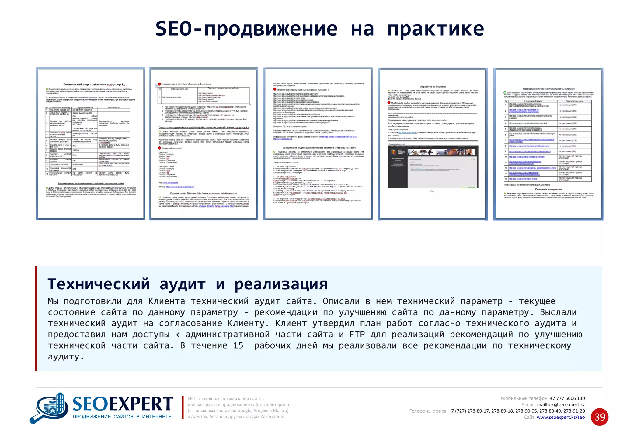 +7 777 6666 130Мобильный телефон:
@seoexpert.kzE‐mail: mailbox
+7 (727) 278‐89‐17, 278‐89‐18, 278‐90‐05 , 278‐91‐20Телефоны офиса: , 278‐89‐49
Сайт: www.seoexpert.kz/seo
SEO ‐ поисковая оптимизация сайтов
или раскрутка и продвижение сайтов в интернете
(в Поисковых системах: Google, Яндекс и Mail.ru)
в Алматы, Астане и других городах Казахстана.ПРОДВИЖЕНИЕ САЙТОВ В ИНТЕРНЕТЕ 39
SEO‐продвижение на практике
Мы подготовили для Клиента технический аудит сайта. Описали в нем технический параметр ‐ текущее
состояние сайта по данному параметру ‐ рекомендации по улучшению сайта по данному параметру. Выслали
технический аудит на согласование Клиенту. Клиент утвердил план работ согласно технического аудита и
предоставил нам доступы к административной части сайта и FTP для реализаций рекомендаций по улучшению
технической части сайта. В течение 15 рабочих дней мы реализовали все рекомендации по техническому
аудиту.
Технический аудит и реализация
 