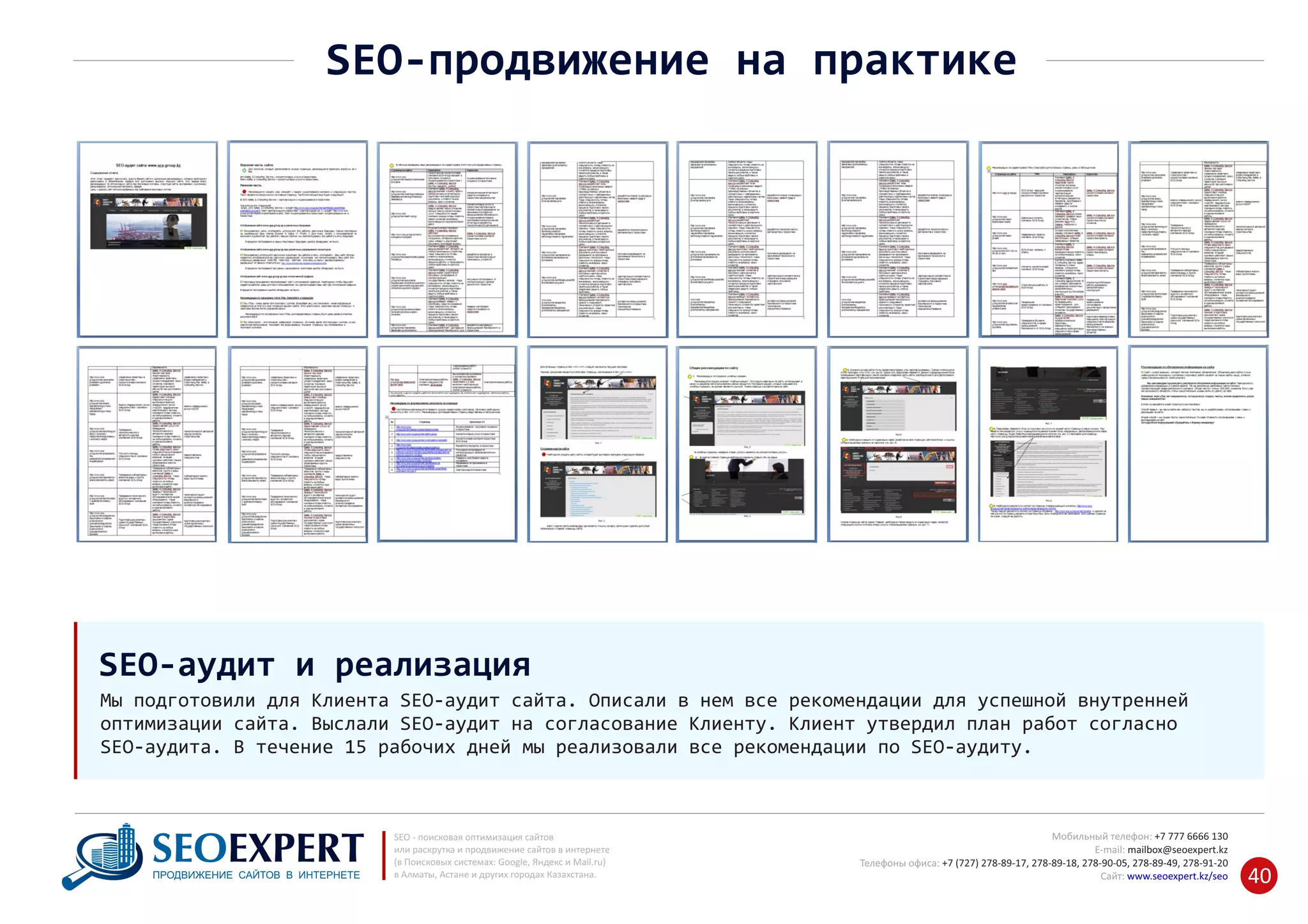 +7 777 6666 130Мобильный телефон:
@seoexpert.kzE‐mail: mailbox
+7 (727) 278‐89‐17, 278‐89‐18, 278‐90‐05 , 278‐91‐20Телефоны офиса: , 278‐89‐49
Сайт: www.seoexpert.kz/seo
SEO ‐ поисковая оптимизация сайтов
или раскрутка и продвижение сайтов в интернете
(в Поисковых системах: Google, Яндекс и Mail.ru)
в Алматы, Астане и других городах Казахстана.ПРОДВИЖЕНИЕ САЙТОВ В ИНТЕРНЕТЕ 40
SEO‐продвижение на практике
Мы подготовили для Клиента SEO‐аудит сайта. Описали в нем все рекомендации для успешной внутренней
оптимизации сайта. Выслали SEO‐аудит на согласование Клиенту. Клиент утвердил план работ согласно
SEO‐аудита. В течение 15 рабочих дней мы реализовали все рекомендации по SEO‐аудиту.
SEO‐аудит и реализация
 