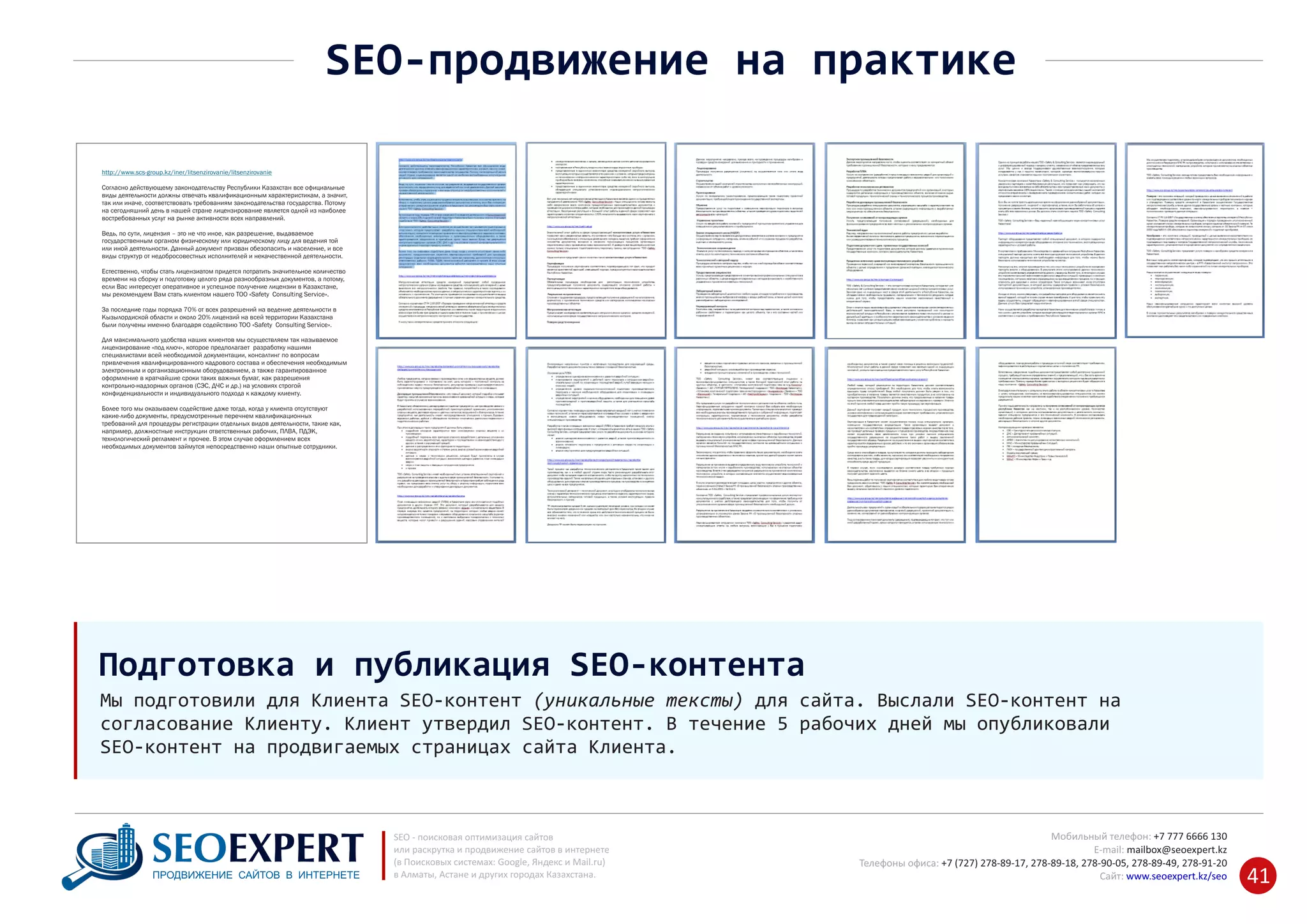+7 777 6666 130Мобильный телефон:
@seoexpert.kzE‐mail: mailbox
+7 (727) 278‐89‐17, 278‐89‐18, 278‐90‐05 , 278‐91‐20Телефоны офиса: , 278‐89‐49
Сайт: www.seoexpert.kz/seo
SEO ‐ поисковая оптимизация сайтов
или раскрутка и продвижение сайтов в интернете
(в Поисковых системах: Google, Яндекс и Mail.ru)
в Алматы, Астане и других городах Казахстана.ПРОДВИЖЕНИЕ САЙТОВ В ИНТЕРНЕТЕ 41
SEO‐продвижение на практике
Мы подготовили для Клиента SEO‐контент (уникальные тексты) для сайта. Выслали SEO‐контент на
согласование Клиенту. Клиент утвердил SEO‐контент. В течение 5 рабочих дней мы опубликовали
SEO‐контент на продвигаемых страницах сайта Клиента.
Подготовка и публикация SEO‐контента
http://www.scs-group.kz/iner/litsenzirovanie/litsenzirovanie
Согласно действующему законодательству Республики Казахстан все официальные
виды деятельности должны отвечать квалификационным характеристикам, а значит,
так или иначе, соответствовать требованиям законодательства государства. Потому
на сегодняшний день в нашей стране лицензирование является одной из наиболее
востребованных услуг на рынке активности всех направлений.
Ведь, по сути, лицензия – это не что иное, как разрешение, выдаваемое
государственным органом физическому или юридическому лицу для ведения той
или иной деятельности. Данный документ призван обезопасить и население, и все
виды структур от недобросовестных исполнителей и некачественной деятельности.
Естественно, чтобы стать лицензиатом придется потратить значительное количество
времени на сборку и подготовку целого ряда разнообразных документов, а потому,
если Вас интересует оперативное и успешное получение лицензии в Казахстане,
мы рекомендуем Вам стать клиентом нашего ТОО «Safety Consulting Service».
За последние годы порядка 70% от всех разрешений на ведение деятельности в
Кызылордиской области и около 20% лицензий на всей территории Казахстана
были получены именно благодаря содействию ТОО «Safety Consulting Service».
Для максимального удобства наших клиентов мы осуществляем так называемое
лицензирование «под ключ», которое предполагает разработку нашими
специалистами всей необходимой документации, консалтинг по вопросам
привлечения квалифицированного кадрового состава и обеспечения необходимым
электронным и организационным оборудованием, а также гарантированное
оформление в кратчайшие сроки таких важных бумаг, как разрешения
контрольно-надзорных органов (СЭС, ДЧС и др.) на условиях строгой
конфиденциальности и индивидуального подхода к каждому клиенту.
Более того мы оказываем содействие даже тогда, когда у клиента отсутствуют
какие-либо документы, предусмотренные перечнем квалификационных
требований для процедуры регистрации отдельных видов деятельности, такие как,
например, должностные инструкции ответственных рабочих, ПЛВА, ПДЭК,
технологический регламент и прочее. В этом случае оформлением всех
необходимых документов займутся непосредственно наши опытные сотрудники.
 