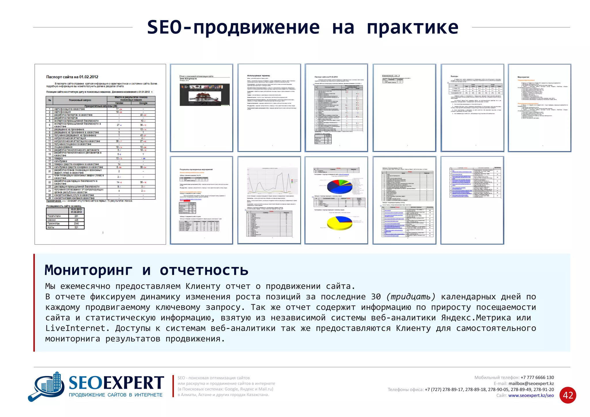 +7 777 6666 130Мобильный телефон:
@seoexpert.kzE‐mail: mailbox
+7 (727) 278‐89‐17, 278‐89‐18, 278‐90‐05 , 278‐91‐20Телефоны офиса: , 278‐89‐49
Сайт: www.seoexpert.kz/seo
SEO ‐ поисковая оптимизация сайтов
или раскрутка и продвижение сайтов в интернете
(в Поисковых системах: Google, Яндекс и Mail.ru)
в Алматы, Астане и других городах Казахстана.ПРОДВИЖЕНИЕ САЙТОВ В ИНТЕРНЕТЕ 42
SEO‐продвижение на практике
Мы ежемесячно предоставляем Клиенту отчет о продвижении сайта.
В отчете фиксируем динамику изменения роста позиций за последние 30 (тридцать) календарных дней по
каждому продвигаемому ключевому запросу. Так же отчет содержит информацию по приросту посещаемости
сайта и статистическую информацию, взятую из независимой системы веб‐аналитики Яндекс.Метрика или
LiveInternet. Доступы к системам веб‐аналитики так же предоставляются Клиенту для самостоятельного
мониторнига результатов продвижения.
Мониторинг и отчетность
 