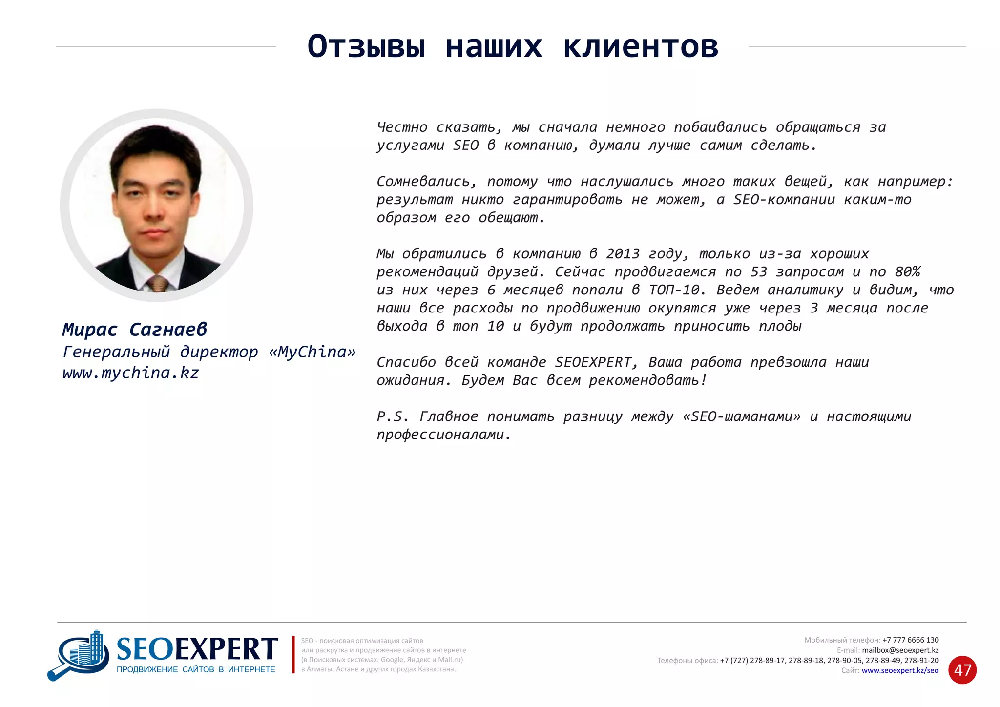 +7 777 6666 130Мобильный телефон:
@seoexpert.kzE‐mail: mailbox
+7 (727) 278‐89‐17, 278‐89‐18, 278‐90‐05 , 278‐91‐20Телефоны офиса: , 278‐89‐49
Сайт: www.seoexpert.kz/seo
SEO ‐ поисковая оптимизация сайтов
или раскрутка и продвижение сайтов в интернете
(в Поисковых системах: Google, Яндекс и Mail.ru)
в Алматы, Астане и других городах Казахстана.ПРОДВИЖЕНИЕ САЙТОВ В ИНТЕРНЕТЕ 47
Отзывы наших клиентов
Мирас Сагнаев
Генеральный директор «MyChina»
www.mychina.kz
Честно сказать, мы сначала немного побаивались обращаться за
услугами SEO в компанию, думали лучше самим сделать.
Сомневались, потому что наслушались много таких вещей, как например:
результат никто гарантировать не может, а SEO‐компании каким‐то
образом его обещают.
Мы обратились в компанию в 2013 году, только из‐за хороших
рекомендаций друзей. Сейчас продвигаемся по 53 запросам и по 80%
из них через 6 месяцев попали в ТОП‐10. Ведем аналитику и видим, что
наши все расходы по продвижению окупятся уже через 3 месяца после
выхода в топ 10 и будут продолжать приносить плоды
Спасибо всей команде SEOEXPERT, Ваша работа превзошла наши
ожидания. Будем Вас всем рекомендовать!
P.S. Главное понимать разницу между «SEO‐шаманами» и настоящими
профессионалами.
 