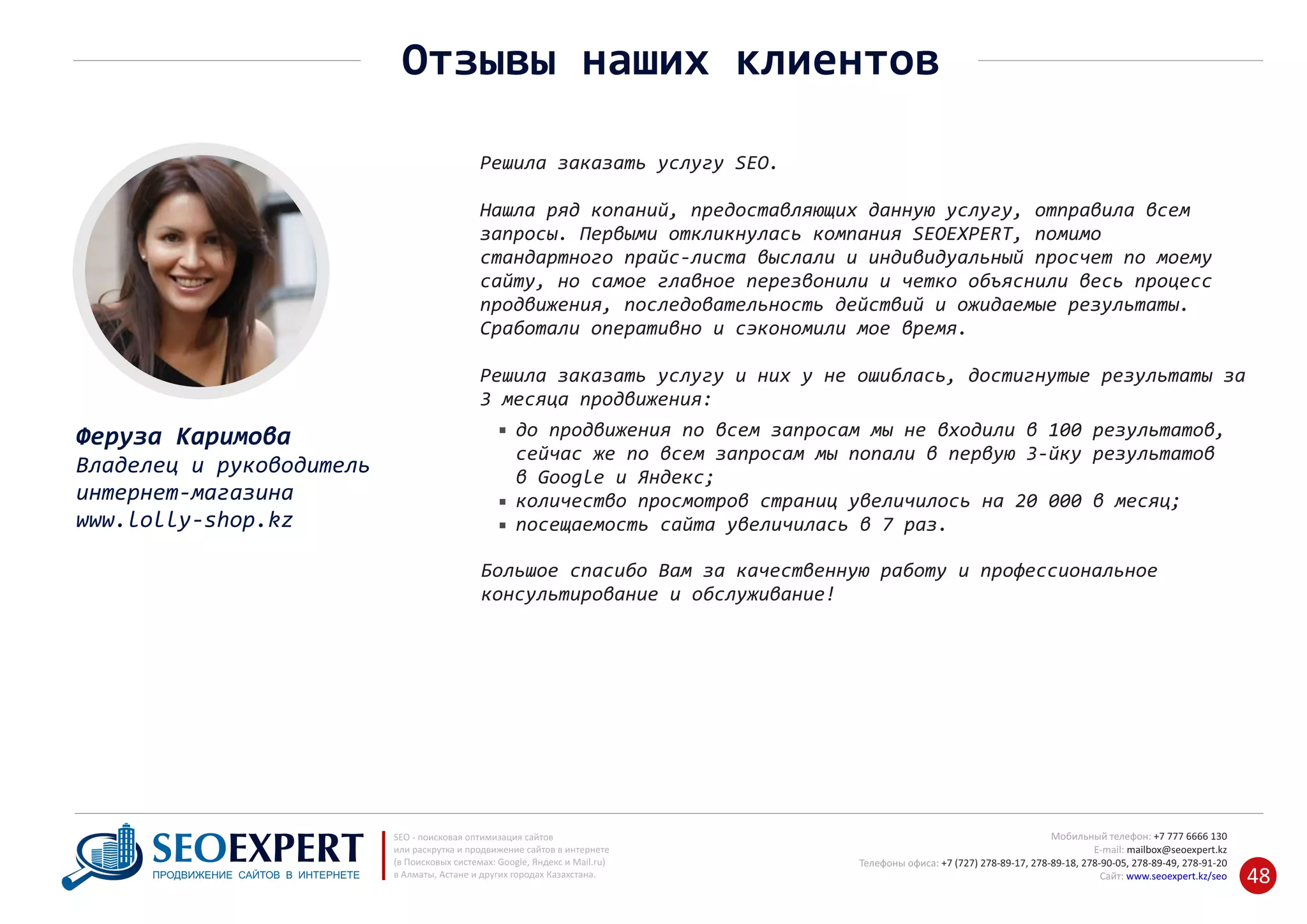 +7 777 6666 130Мобильный телефон:
@seoexpert.kzE‐mail: mailbox
+7 (727) 278‐89‐17, 278‐89‐18, 278‐90‐05 , 278‐91‐20Телефоны офиса: , 278‐89‐49
Сайт: www.seoexpert.kz/seo
SEO ‐ поисковая оптимизация сайтов
или раскрутка и продвижение сайтов в интернете
(в Поисковых системах: Google, Яндекс и Mail.ru)
в Алматы, Астане и других городах Казахстана.ПРОДВИЖЕНИЕ САЙТОВ В ИНТЕРНЕТЕ 48
Отзывы наших клиентов
Феруза Каримова
Владелец и руководитель
интернет‐магазина
www.lolly‐shop.kz
Решила заказать услугу SEO.
Нашла ряд копаний, предоставляющих данную услугу, отправила всем
запросы. Первыми откликнулась компания SEOEXPERT, помимо
стандартного прайс‐листа выслали и индивидуальный просчет по моему
сайту, но самое главное перезвонили и четко объяснили весь процесс
продвижения, последовательность действий и ожидаемые результаты.
Сработали оперативно и сэкономили мое время.
Решила заказать услугу и них у не ошиблась, достигнутые результаты за
3 месяца продвижения:
до продвижения по всем запросам мы не входили в 100 результатов,
сейчас же по всем запросам мы попали в первую 3‐йку результатов
в Google и Яндекс;
количество просмотров страниц увеличилось на 20 000 в месяц;
посещаемость сайта увеличилась в 7 раз.
Большое спасибо Вам за качественную работу и профессиональное
консультирование и обслуживание!
 