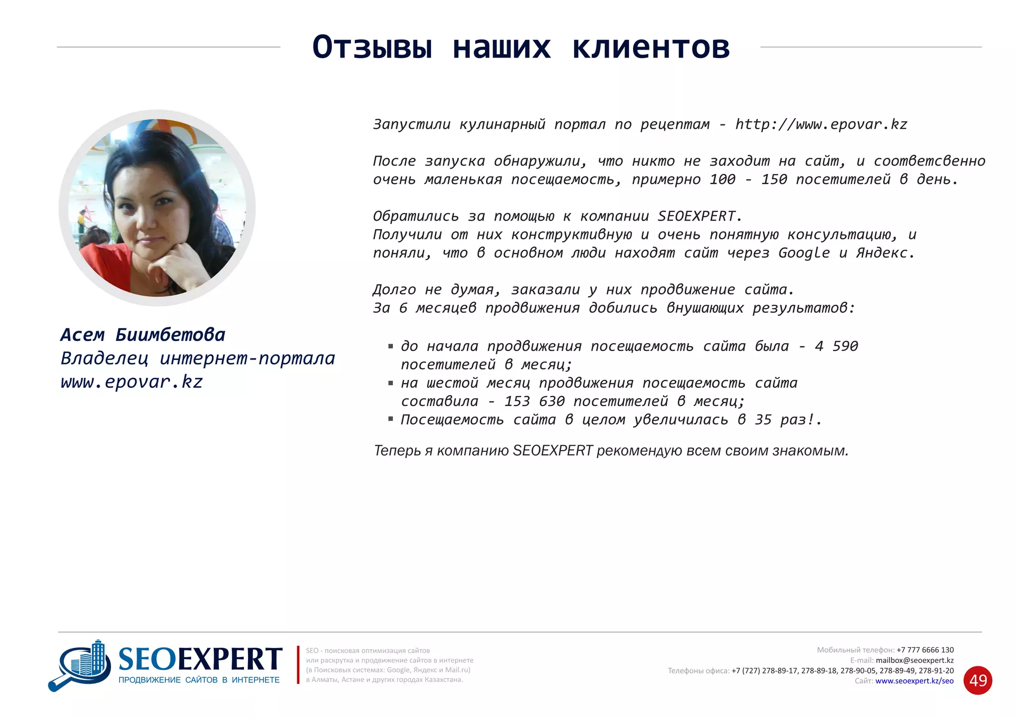 +7 777 6666 130Мобильный телефон:
@seoexpert.kzE‐mail: mailbox
+7 (727) 278‐89‐17, 278‐89‐18, 278‐90‐05 , 278‐91‐20Телефоны офиса: , 278‐89‐49
Сайт: www.seoexpert.kz/seo
SEO ‐ поисковая оптимизация сайтов
или раскрутка и продвижение сайтов в интернете
(в Поисковых системах: Google, Яндекс и Mail.ru)
в Алматы, Астане и других городах Казахстана.ПРОДВИЖЕНИЕ САЙТОВ В ИНТЕРНЕТЕ 49
Отзывы наших клиентов
Запустили кулинарный портал по рецептам ‐ http://www.epovar.kz
После запуска обнаружили, что никто не заходит на сайт, и соответсвенно
очень маленькая посещаемость, примерно 100 ‐ 150 посетителей в день.
Обратились за помощью к компании SEOEXPERT.
Получили от них конструктивную и очень понятную консультацию, и
поняли, что в основном люди находят сайт через Google и Яндекс.
Долго не думая, заказали у них продвижение сайта.
За 6 месяцев продвижения добились внушающих результатов:
до начала продвижения посещаемость сайта была ‐ 4 590
посетителей в месяц;
на шестой месяц продвижения посещаемость сайта
составила ‐ 153 630 посетителей в месяц;
Посещаемость сайта в целом увеличилась в 35 раз!.
Теперь я компанию SEOEXPERT рекомендую всем своим знакомым.
Асем Биимбетова
Владелец интернет‐портала
www.epovar.kz
 