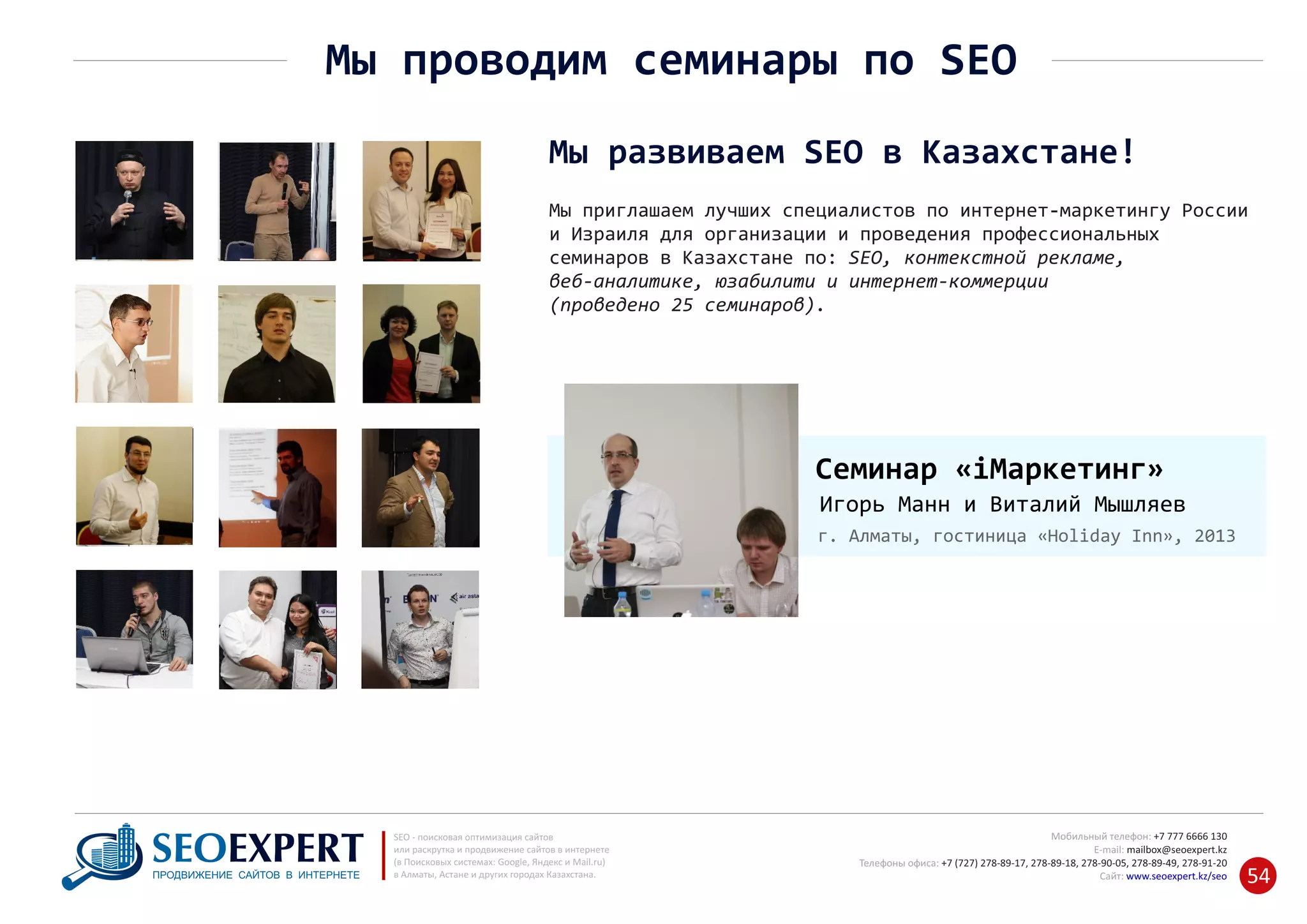 Мы приглашаем лучших специалистов по интернет‐маркетингу России
и Израиля для организации и проведения профессиональных
семинаров в Казахстане по: SEO, контекстной рекламе,
веб‐аналитике, юзабилити и интернет‐коммерции
(проведено 25 семинаров).
Мы развиваем SEO в Казахстане!
+7 777 6666 130Мобильный телефон:
@seoexpert.kzE‐mail: mailbox
+7 (727) 278‐89‐17, 278‐89‐18, 278‐90‐05 , 278‐91‐20Телефоны офиса: , 278‐89‐49
Сайт: www.seoexpert.kz/seo
SEO ‐ поисковая оптимизация сайтов
или раскрутка и продвижение сайтов в интернете
(в Поисковых системах: Google, Яндекс и Mail.ru)
в Алматы, Астане и других городах Казахстана.ПРОДВИЖЕНИЕ САЙТОВ В ИНТЕРНЕТЕ 54
Мы проводим семинары по SEO
Семинар «iМаркетинг»
Игорь Манн и Виталий Мышляев
г. Алматы, гостиница «Holiday Inn», 2013
 