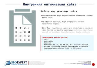+7 777 6666 130Мобильный телефон:
@seoexpert.kzE‐mail: mailbox
+7 (727) 278‐89‐17, 278‐89‐18, 278‐90‐05 , 278‐91‐20Телефоны офиса: , 278‐89‐49
Сайт: www.seoexpert.kz/seo
SEO ‐ поисковая оптимизация сайтов
или раскрутка и продвижение сайтов в интернете
(в Поисковых системах: Google, Яндекс и Mail.ru)
в Алматы, Астане и других городах Казахстана.ПРОДВИЖЕНИЕ САЙТОВ В ИНТЕРНЕТЕ 12
Внутренняя оптимизация сайта
Работа над текстами сайта
SEO‐специалистами будут выбраны наиболее релевантные страницы
Вашего сайта.
По выбранным страницам, будут распределены ключевые
продвигаемые запросы.
Далее будет подготовлено задание для копирайтера по написанию
новых текстов или рерайту существующих (адаптации существующих
текстов под требования Поисковых систем: Google и Яндекс).
Необходимые тексты для SEO:
‐ Title
‐ Description
‐ Keywords
‐ Мета‐теги: H1, H2, H3, H4, H5, H6 – заголовки текстов.
‐ Alt‐тег – названием картинок отображенных на странице
‐ Уникальный текст объемом 2 000 – 2 500 знаков
 