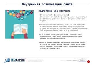 +7 777 6666 130Мобильный телефон:
@seoexpert.kzE‐mail: mailbox
+7 (727) 278‐89‐17, 278‐89‐18, 278‐90‐05 , 278‐91‐20Телефоны офиса: , 278‐89‐49
Сайт: www.seoexpert.kz/seo
SEO ‐ поисковая оптимизация сайтов
или раскрутка и продвижение сайтов в интернете
(в Поисковых системах: Google, Яндекс и Mail.ru)
в Алматы, Астане и других городах Казахстана.ПРОДВИЖЕНИЕ САЙТОВ В ИНТЕРНЕТЕ 14
Внутренняя оптимизация сайта
Подготовка SEO‐контента
SEO‐контент сайта (уникальные тексты)
SEO контент ‐ это особый вид текстов, главная задача которых
способствовать продвижению сайта по определенным поисковым
запросам.
SEO контент необходим для того, чтобы ваш сайт могли найти
в сети Интернет целевые посетители, которые интересуются
услугами или товарами и, соответственно, смогли удовлетворить
свои потребности именно у вас, а не у конкурентов.
Если на сайте текст будет уникальным, тогда весь текст,
размещенный на сайте, будет проиндексирован поисковыми
роботами по запрашиваемым словам.
Важно не просто разместить на страницах уникальный контент,
а чтобы в нем присутствовали ключевые слова и фразы, самые
распространенные, по которым и будут поисковики находить и
отображать страницу сайта.
 