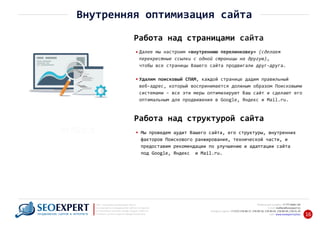 +7 777 6666 130Мобильный телефон:
@seoexpert.kzE‐mail: mailbox
+7 (727) 278‐89‐17, 278‐89‐18, 278‐90‐05 , 278‐91‐20Телефоны офиса: , 278‐89‐49
Сайт: www.seoexpert.kz/seo
SEO ‐ поисковая оптимизация сайтов
или раскрутка и продвижение сайтов в интернете
(в Поисковых системах: Google, Яндекс и Mail.ru)
в Алматы, Астане и других городах Казахстана.ПРОДВИЖЕНИЕ САЙТОВ В ИНТЕРНЕТЕ 16
Внутренняя оптимизация сайта
Работа над страницами сайта
Далее мы настроим «внутреннюю перелинковку» (сделаем
перекрестные ссылки с одной страницы на другую),
чтобы все страницы Вашего сайта продвигали друг‐друга.
Удалим поисковый СПАМ, каждой странице дадим правильный
веб‐адрес, который воспринимается должным образом Поисковыми
системами – все эти меры оптимизируют Ваш сайт и сделают его
оптимальным для продвижения в Google, Яндекс и Mail.ru.
Мы проведем аудит Вашего сайта, его структуры, внутренних
факторов Поискового ранжирования, технической части, и
предоставим рекомендации по улучшению и адаптации сайта
под Google, Яндекс и Mail.ru.
Работа над структурой сайта
 