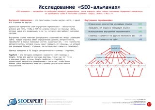 Внутренняя перелинковкаВнутренняя перелинковка ‐ это простановка ссылок внутри сайта, с одной
его страницы на другую.
Правильное применение схем внутренней перелинковки ‐ обязательное
условие для того, чтобы в ТОП по запросу попала та страница сайта,
которая нужна его владельцам, а не та, которую сама выберет поисковая
система.
Внутренние ссылки помогают распределять ссылочный вес между страницами
сайта. Каждая страница имеет определенный уровень авторитетности,
«весомости» в глазах поисковых систем. Ссылочный вес ‐ это «количество
авторитетности», которое ссылка может передать от страницы, на которой
она размещена (донор), странице, на которую она ссылается (акцептор).
Единица измерения в ПС Google авторитетности страницы ‐ PageRank.
PageRank – это методика измерения «важности» веб‐страницы в
Google. Когда все другие значимые факторы, такие как тег Title
и ключевые слова, учтены, Google прибегает к PageRank и
корректирует результаты ранжирования с расчетом, чтобы более
важные сайты оказывались выше на странице результатов поиска
пользователя.
Ограничение количества исходящих ссылок 66%
Закрывать от индекса исходящие ссылки 53%
Использование внутренней перелинковки 18%
Страница ссылается на другую несколько раз ‐2%
Страница ссылается на себя ‐6%
+7 777 6666 130Мобильный телефон:
@seoexpert.kzE‐mail: mailbox
+7 (727) 278‐89‐17, 278‐89‐18, 278‐90‐05 , 278‐91‐20Телефоны офиса: , 278‐89‐49
Сайт: www.seoexpert.kz/seo
SEO ‐ поисковая оптимизация сайтов
или раскрутка и продвижение сайтов в интернете
(в Поисковых системах: Google, Яндекс и Mail.ru)
в Алматы, Астане и других городах Казахстана.ПРОДВИЖЕНИЕ САЙТОВ В ИНТЕРНЕТЕ 17
Исследование «SEO‐альманах»
«SEO‐альманах» ‐ масштабное исследование факторов ранжирования, целью которого стала оценка значимости внутренней оптимизации
на продвижении сайта в Поисковых системах: Google, Яндекс и Mail.ru.
 