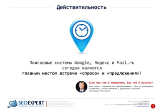+7 777 6666 130Мобильный телефон:
@seoexpert.kzE‐mail: mailbox
+7 (727) 278‐89‐17, 278‐89‐18, 278‐90‐05 , 278‐91‐20Телефоны офиса: , 278‐89‐49
Сайт: www.seoexpert.kz/seo
SEO ‐ поисковая оптимизация сайтов
или раскрутка и продвижение сайтов в интернете
(в Поисковых системах: Google, Яндекс и Mail.ru)
в Алматы, Астане и других городах Казахстана.ПРОДВИЖЕНИЕ САЙТОВ В ИНТЕРНЕТЕ 2
Действительность
Поисковые системы Google, Яндекс и Mail.ru
сегодня являются
главным местом встречи «cпроса» и «предложения»!
Билл Гейтс — американский предприниматель, один из основателей
(совместно с Полом Алленом) и крупнейший акционер
корпорации Microsoft.
Если вас нет в Интернете, вас нет в бизнесе!
 