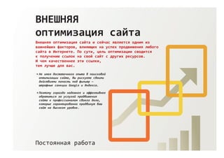 ВНЕШНЯЯ
оптимизация сайта
Внешняя оптимизация сайта и сейчас является одним из
важнейших факторов, влияющих на успех продвижения любого
сайта в Интернете. По сути, цель оптимизации сводится
к получению ссылок на свой сайт с других ресурсов.
И чем качественнее эти ссылки,
тем лучше для вас.
Постоянная работа
Не имея достаточного опыта в поисковой
оптимизации сайта, вы рискуете своими
действиями попасть под фильтр —
штрафные санкции Google и Яндекса.
Поэтому гораздо надежнее и эффективнее
обратиться за услугой продвижения
сайта к профессионалам своего дела,
которые гарантированно продвинут ваш
сайт на высоком уровне.
 