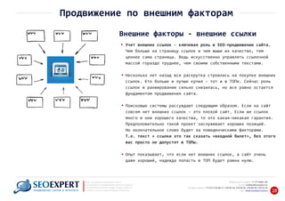 +7 777 6666 130Мобильный телефон:
@seoexpert.kzE‐mail: mailbox
+7 (727) 278‐89‐17, 278‐89‐18, 278‐90‐05 , 278‐91‐20Телефоны офиса: , 278‐89‐49
Сайт: www.seoexpert.kz/seo
SEO ‐ поисковая оптимизация сайтов
или раскрутка и продвижение сайтов в интернете
(в Поисковых системах: Google, Яндекс и Mail.ru)
в Алматы, Астане и других городах Казахстана.ПРОДВИЖЕНИЕ САЙТОВ В ИНТЕРНЕТЕ 28
Продвижение по внешним факторам
Внешние факторы ‐ внешние ссылки
Учет внешних ссылок ‐ ключевая роль в SEO‐продвижении сайта.
Чем больше на страницу ссылок и чем выше их качество, тем
ценнее сама страница. Ведь искусственно управлять ссылочной
массой гораздо труднее, чем своими собственными текстами.
Несколько лет назад вся раскрутка строилась на покупке внешних
ссылок. Кто больше и лучше купил – тот и в ТОПе. Сейчас роль
ссылок в ранжировании сильно снизилась, но все равно остается
фундаментом продвижения сайта.
Поисковые системы рассуждают следующим образом. Если на сайт
совсем нет внешних ссылок – это плохой сайт. Если же ссылок
много и они хорошего качества, то это какая‐никакая гарантия.
Предположительно такой проект заслуживает хороших позиций.
Но окончательное слово будет за поведенческими факторами.
Т.е. текст + ссылки это так сказать «входной билет», без этого
вас просто не допустят в ТОПы.
Опыт показывает, что если нет внешних ссылок, а сайт очень
даже хороший, надежда попасть в ТОП будет равна нулю.
 