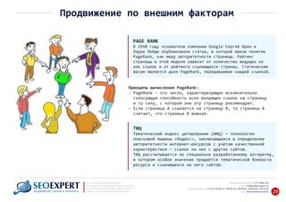 PAGE RANK
В 1998 году основатели компании Google Сергей Брин и
Ларри Пейдж опубликовали статью, в которой ввели понятие
PageRank, как меру авторитетности страницы. Рейтинг
страницы в этой модели зависит от количества ведущих на
нее ссылок и от рейтинга ссылающихся страниц. Статическим
весом является доля PageRank, передаваемая каждой ссылкой.
Принципы вычисления PageRank:
‐ PageRank – это число, характеризующее исключительно
голосующую способность всех входящих ссылок на страницу‐
и ту силу, с которой они эту страницу рекомендуют.‐
‐ Если страница А ссылается на страницу В, то страница А
считает, что страница В важная.‐
+7 777 6666 130Мобильный телефон:
@seoexpert.kzE‐mail: mailbox
+7 (727) 278‐89‐17, 278‐89‐18, 278‐90‐05 , 278‐91‐20Телефоны офиса: , 278‐89‐49
Сайт: www.seoexpert.kz/seo
SEO ‐ поисковая оптимизация сайтов
или раскрутка и продвижение сайтов в интернете
(в Поисковых системах: Google, Яндекс и Mail.ru)
в Алматы, Астане и других городах Казахстана.ПРОДВИЖЕНИЕ САЙТОВ В ИНТЕРНЕТЕ 29
Продвижение по внешним факторам
ТИЦ
Тематический индекс цитирования (тИЦ) — технология
поисковой машины «Яндекс», заключающаяся в определении
авторитетности интернет‐ресурсов с учётом качественной
характеристики — ссылок на них с других сайтов.
ТИЦ рассчитывается по специально разработанному алгоритму,
в котором особое значение придаётся тематической близости
ресурса и ссылающихся на него сайтов.
 