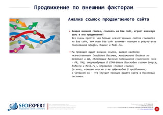 +7 777 6666 130Мобильный телефон:
@seoexpert.kzE‐mail: mailbox
+7 (727) 278‐89‐17, 278‐89‐18, 278‐90‐05 , 278‐91‐20Телефоны офиса: , 278‐89‐49
Сайт: www.seoexpert.kz/seo
SEO ‐ поисковая оптимизация сайтов
или раскрутка и продвижение сайтов в интернете
(в Поисковых системах: Google, Яндекс и Mail.ru)
в Алматы, Астане и других городах Казахстана.ПРОДВИЖЕНИЕ САЙТОВ В ИНТЕРНЕТЕ 30
Продвижение по внешним факторам
Анализ ссылок продвигаемого сайта
Каждая внешняя ссылка, ссылаясь на Ваш сайт, играет ключевую
роль в его продвижении!
Все очень просто: чем больше «качественных» сайтов ссылаются
на Ваш сайт, тем выше Ваш сайт занимает позиции в результатах
поисковиков Google, Яндекс и Mail.ru.
Мы проведем аудит внешних ссылок, выявим наиболее
«качественные» (наиболее весомые, максимально близкие по
тематике и ЦА, обладающие высоким потенциалом ссылочного сока
‐ PR, ТИЦ, отсутствующие в СПАМ‐базах Поисковых систем Google,
Яндекса и Mail.ru), определим «плохие ссылки»
(ссылки, которые опасны и не эффективны в продвижении)
и устраним их – что улучшит позиции вашего сайта в Поисковых
системах.
 
