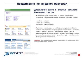 +7 777 6666 130Мобильный телефон:
@seoexpert.kzE‐mail: mailbox
+7 (727) 278‐89‐17, 278‐89‐18, 278‐90‐05 , 278‐91‐20Телефоны офиса: , 278‐89‐49
Сайт: www.seoexpert.kz/seo
SEO ‐ поисковая оптимизация сайтов
или раскрутка и продвижение сайтов в интернете
(в Поисковых системах: Google, Яндекс и Mail.ru)
в Алматы, Астане и других городах Казахстана.ПРОДВИЖЕНИЕ САЙТОВ В ИНТЕРНЕТЕ 31
Продвижение по внешним факторам
Добавление сайта в опорные каталоги
Поисковых систем
Мы проведем аудит Вашего сайта на вопрос соответствия
стандартам и требованиям опорных каталогов Поисковых систем:
‐ Яндекс ‐ каталог;
‐ Мэйл.ру – каталог;
‐ Google – каталог (dmoz).
Подготовим рекомендации по необходимым исправлениям Вашего
сайта и подадим заявки на регистрацию вашего сайта в каталогах
Google, Яндекс и Mail.ru – факт наличия вашего сайта в
вышеупомянутых каталогах увеличит авторитетность вашего сайта
в глазах Поисковых систем и в дальнейшем будет способствовать
более успешному продвижению.
Примечание: Регистрация в опорных каталогах осуществляется за дополнительную плату,
согласно тарифам опорных каталогов.
 