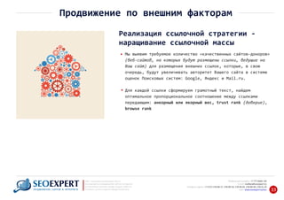 +7 777 6666 130Мобильный телефон:
@seoexpert.kzE‐mail: mailbox
+7 (727) 278‐89‐17, 278‐89‐18, 278‐90‐05 , 278‐91‐20Телефоны офиса: , 278‐89‐49
Сайт: www.seoexpert.kz/seo
SEO ‐ поисковая оптимизация сайтов
или раскрутка и продвижение сайтов в интернете
(в Поисковых системах: Google, Яндекс и Mail.ru)
в Алматы, Астане и других городах Казахстана.ПРОДВИЖЕНИЕ САЙТОВ В ИНТЕРНЕТЕ 33
Продвижение по внешним факторам
Реализация ссылочной стратегии ‐
наращивание ссылочной массы
Мы выявим требуемое количество «качественных сайтов‐доноров»
(веб‐сайтов, на которых будут размещены ссылки, ведущие на
Ваш сайт) для размещения внешних ссылок, которые, в свою
очередь, будут увеличивать авторитет Вашего сайта в системе
оценок Поисковых систем: Google, Яндекс и Mail.ru.
Для каждой ссылки сформируем грамотный текст, найдем
оптимальное пропорциональное соотношение между ссылками
передающим: анкорный или якорный вес, trust rank (доверие),
browse rank
 