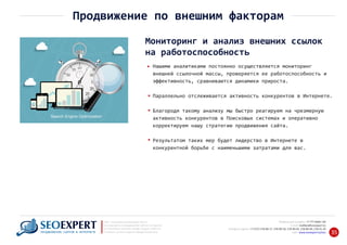 +7 777 6666 130Мобильный телефон:
@seoexpert.kzE‐mail: mailbox
+7 (727) 278‐89‐17, 278‐89‐18, 278‐90‐05 , 278‐91‐20Телефоны офиса: , 278‐89‐49
Сайт: www.seoexpert.kz/seo
SEO ‐ поисковая оптимизация сайтов
или раскрутка и продвижение сайтов в интернете
(в Поисковых системах: Google, Яндекс и Mail.ru)
в Алматы, Астане и других городах Казахстана.ПРОДВИЖЕНИЕ САЙТОВ В ИНТЕРНЕТЕ 35
Продвижение по внешним факторам
Мониторинг и анализ внешних ссылок
на работоспособность
Нашими аналитиками постоянно осуществляется мониторинг
внешней ссылочной массы, проверяется ее работоспособность и
эффективность, сравниваются динамики прироста.
Параллельно отслеживается активность конкурентов в Интернете.
Благородя такому анализу мы быстро реагируем на чрезмерную
активность конкурентов в Поисковых системах и оперативно
корректируем нашу стратегию продвижения сайта.
Результатом таких мер будет лидерство в Интернете в
конкурентной борьбе с наименьшими затратами для вас.
 